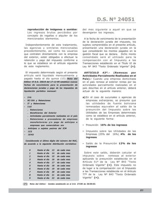 D.S. N° N° 843
                                                                                 LEY 24051
      reproducción de imágenes o sonidos:                    del mes siguiente a aquel en que se
      Los ingresos brutos percibidos por                     devengaron los ingresos.
      concepto de regalías o alquiler de los
      mencionados elementos.                                  A la fecha de vencimiento de la presentación
                                                             de la declaración jurada del impuesto, los
  Independientemente de este tratamiento,                    sujetos comprendidos en el presente artículo,
las agencias y similares mencionadas                         presentarán una declaración jurada en la
precedentemente, así como los usuarios                       que consolidarán los montos pagados en la
que contraten directamente con la empresa                    gestión fiscal que se declara. Dicho monto
del exterior, están obligados a efectuar la                  consolidado será el utilizado para la
retención y pago del impuesto conforme a                     compensación con el Impuesto a las
lo que se establece en el artículo siguiente                 Transacciones establecido en el Título VI de
de este reglamento.                                          Ley Nº 843 “Texto Ordenado Vigente” (*).

 El impuesto determinado según el presente                    ARTICULO        43º.-     (Remesas       por
artículo será liquidado mensualmente y                       Actividades Parcialmente Realizadas en el
pagado hasta el día quince (15) Nota del                     País).- Cuando una empresa domiciliada
Editor: El D.S. 25619 del 17-12-99 establece nuevas          en el país remese al exterior rentas por las
fechas de vencimiento para la presentación de                actividades parcialmente realizadas en el
declaraciones juradas y pago de los impuestos de             país descritas en el artículo anterior, deberá
liquidación periódica mensual:                               actuar de la siguiente manera:

-     IVA                                                    a) En el caso de sucursales o agencias de
-     RC-IVA y Retenciones                                      empresas extranjeras, se presume que
-     IT y Retenciones                                          las utilidades de fuente boliviana
-     IUE                                                       remesadas equivalen al saldo de la
      . Retenciones                                             presunción del Impuesto sobre las
      . Beneficiarios del Exterior                              Utilidades de las Empresas determinado
      . Actividades parcialmente realizadas en el país          como se establece en el artículo anterior,
      . Retenciones a proveedores de empresas                   de la siguiente forma:
        manufactureras y/o pago de anticipos a
        empresas que comercialicen oro                       - Presunción 16% de los ingresos
-     Anticipos a sujetos pasivos del ICM
-     ICE                                                    - Impuesto sobre las Utilidades de las
-     IEHD                                                     Empresas (25% del 16%) 4% de los
                                                               ingresos
    Considerando el último dígito del número del RUC,
de acuerdo a la siguiente distribución correlativa:          - Saldo de la Presunción 12% de los
                                                               ingresos
       0       Hasta el día   13     de cada mes
       1       Hasta el día   14     de cada mes              Sobre este saldo, deberán calcular el
       2       Hasta el día   15     de cada mes             impuesto sobre       remesas al exterior
       3       Hasta el día   16     de cada mes             aplicando la presunción establecida en el
       4       Hasta el día   17     de cada mes             Artículo 51º de la     Ley Nº 843 “Texto
       5       Hasta el día   18     de cada mes             Ordenado Vigente” (* ) . Este impuesto no
       6       Hasta el día   19     de cada mes             da lugar a la compensación con el Impuesto
       7       Hasta el día   20     de cada mes             a las Transacciones establecida en el Artículo
       8       Hasta el día   21     de cada mes             77º de la Ley Nº 843 “Texto Ordenado
       9       Hasta el día   22     de cada mes             Vigente” (* ).

(*)     Nota del Editor:   Cambio establecido en el D.S. 27190 de 30/09/03.


                                                                                                              81
 