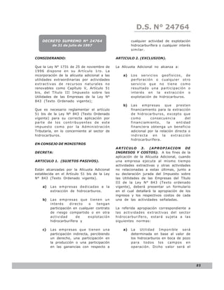 D.S. N° N° 843
                                                               LEY 24764
    DECRETO SUPREMO Nº 24764                             cualquier actividad de explotación
          de 31 de julio de 1997                         hidrocarburífera o cualquier interés
                                                         similar.

CONSIDERANDO:                                   ARTICULO 2. (EXCLUSION).

Que la Ley N° 1731 de 25 de noviembre de        La Alícuota Adicional no alcanza a:
1996 dispone en su Artículo 1ro. La
incorporación de la alícuota adicional a las        a)   Los servicios geofísicos, de
utilidades extraordinarias por actividades               perforación o cualquier otro
extractivas de recursos naturales no                     servicio que no tiene como
renovables como Capítulo V, Artículo 51                  resultado una participación o
bis, del Título III Impuesto sobre las                   interés en la extracción o
Utilidades de las Empresas de la Ley N°                  explotación de hidrocarburos.
843 (Texto Ordenado vigente);
                                                    b)   Las    empresas      que    presten
Que es necesario reglamentar el artículo                 financiamiento para la extracción
51 bis de la Ley Nº 843 (Texto Ordenado                  de hidrocarburos, excepto que
vigente) para su correcta aplicación por                 como       consecuencia         del
parte de los contribuyentes de este                      financiamiento,       la    entidad
impuesto como por la Administración                      financiera obtenga un beneficio
Tributaría, en lo concerniente al sector de              adicional por la relación directa o
hidrocarburos.                                           indirecta    en    la    extracción
                                                         hidrocarburífera.
EN CONSEJO DE MINISTROS
                                                ARTICULO 3. (APROPIACION DE
DECRETA:                                        INGRESOS Y COSTOS). A los fines de la
                                                aplicación de la Alícuota Adicional, cuando
ARTICULO 1. (SUJETOS PASIVOS).                  una empresa ejecute al mismo tiempo
                                                actividades extractivas y otras actividades
Están alcanzadas por la Alícuota Adicional      no relacionadas a estas últimas, junto a
establecida en el Artículo 51 bis de la Ley     su declaración jurada del Impuesto sobre
N° 843 (Texto Ordenado vigente).                las Utilidades de las Empresas del Título
                                                III de la Ley N° 843 (Texto ordenado
    a)   Las empresas dedicadas a la            vigente), deberá presentar un formulario
         extracción de hidrocarburos.           en el cual detallará la apropiación de los
                                                ingresos y los respectivos costos de cada
    b)   Las empresas que tienen un             una de las actividades señaladas.
         interés     directo   o     tengan
         participación en cualquier contrato    La referida apropiación correspondiente a
         de riesgo compartido o en otra         las actividades extractivas del sector
         actividad      de     explotación      hidrocarburífero, estará sujeta a las
         hidrocarburífera y                     siguientes normas:

    c)   Las empresas que tienen una                a)   La Utilidad Imponible será
         participación indirecta, percibiendo            determinada en base al valor de
         un derecho, una participación en                los hidrocarburos en boca de pozo
         la producción o una participación               para todos los campos en
         en las ganancias con respecto a                 operación. Dicho valor será el




                                                                                                85
 