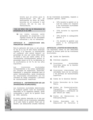 mismo que se utiliza para la              de las inversiones acumuladas, respecto a
              determinación     del  6%    de           cualquier gestión, serán:
              participación en favor de YPFB,
              prevista en el numeral 3 del                       •   33% durante la gestión en la
              artículo 50 de la Ley de                               cual los costos con respecto
              Hidrocarburos.                                         a las inversiones acumuladas
                                                                     fueron incurridos.
       Nota del Editor: Esta Ley de Hidrocarburos fue
     reemplazada por la Ley 3058                                 •   33% durante la siguiente
                                                                     gestión
         b)   Los   costos    comunes     serán
              apropiados en proporción a los                     •   33% durante la subsiguiente
              ingresos brutos de las actividades                     gestión, y
              extractivas y las no extractivas.
                                                                 •   1% durante la gestión que
     ARTICULO 4.     (DEDUCCION                 DEL                  sigue a la subsiguiente
     PORCENTAJE VARIABLE). –                                         gestión.

     Para la aplicación del inciso a) del artículo      ARTICULO 6. (COSTOS NO DEDUCIBLES).
     51 bis de la Ley N° 843 (Texto Ordenado            Los siguientes costos no son deducibles
     vigente), a su elección, el contribuyente          porque no forman parte de las inversiones
     en cualquier año podrá deducir un                  acumuladas.
     porcentaje de cero por ciento (0%) hasta
     el treinta y tres por ciento (33%). Si el              a)   Costos de Operación.
     contribuyente voluntariamente deduce un
     porcentaje menor al 33 %, la diferencia no             b)   Intereses pagados.
     es acumulativa al 33 % de los años
     siguientes.                                            c)   Inversiones        acumuladas
                                                                 incurridas antes de la Gestión
     Las        inversiones        acumuladas                    fiscal de 1991.
     correspondientes a los costos capitalizados
     por concepto de exploración, desarrollo,               d)   Inversiones relacionadas con
     explotación y protección ambiental para el                  actividades fuera de los contratos
     sector hidrocarburífero, serán únicamente                   y los permisos de reconocimiento
     las relacionadas directamente con los                       superficial.
     contratos de riesgo compartido y permisos
     de reconocimiento superficial.                         e)   Costos de la Gerencia General.

     ARTICULO 5. (DETERMINACION DE LAS                      f)   Costos Generales de la Casa
     INVERSIONES ACUMULADAS).                                    Matriz.


     Las inversiones acumuladas determinadas                g)   Co sto s de Co mercializació n,
     en cualquier gestión como las inversiones                   Transporte,            Refinación,
     deducibles en la respectiva gestión, serán                  Industrialización o Distribución de
     computables a partir de la gestión fiscal                   gas natural por redes.
     de 1991 adelante.
                                                            h)   Costos   de    Operaciones      no
     El monto máximo deducible es el cien por                    Hidrocarburíferas
     ciento (100%) de las inversiones realizadas
                                                            i)   Costos    Asociados con          la
     en el país hasta la gestión fiscal que se
                                                                 Adquisición de Derechos           o
     declara. Las deducciones anuales máximas



86
 