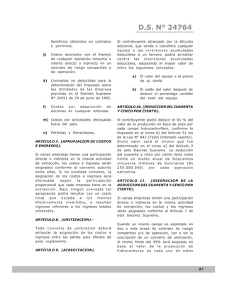 D.S. N° N° 843
                                                              LEY 24764
         beneficios obtenidos en contratos    El contribuyente alcanzado por la Alícuota
         o permisos.                          Adicional, que venda o transfiera cualquier
                                              equipo o las inversiones acumuladas
    j)   Costos asociados con el manejo       deducibles a un tercero, podrá acreditar
         de cualquier operación conjunta o    contra las inversiones acumuladas
         interés directo o indirecto en un    deducibles, adoptando el mayor valor de
         contrato de riesgo compartido o      entre los siguientes conceptos:
         de operación.
                                                      a)   El valor del equipo o el precio
    k)   Conceptos no deducibles para la                   de su venta
         determinación del Impuesto sobre
         las Utilidades de las Empresa                b)   El saldo del valor después de
         previstas en el Decreto Supremo                   deducir el porcentaje variable
         N° 24051 de 29 de junio de 1995.                  del valor del equipo.

    l)   Costos   por   adquisición  de       ARTICULO 10. (DEDUCCION DEL CUARENTA
         Acciones en cualquier empresa.       Y CINCO POR CIENTO).

    m) Costos por actividades efectuadas      El contribuyente podrá deducir el 45 % del
       fuera del país.                        valor de la producción en boca de pozo por
                                              cada campo hidrocarburífero, conforme lo
    n)   Pérdidas y Penalidades.              dispuesto en el inciso b) del Artículo 51 bis
                                              de la Ley N° 843 (Texto Ordenado vigente).
ARTICULO 7. (APROPIACION DE COSTOS            Dicho valor será el mismo que fue
E INGRESOS).                                  determinado en el inciso a) del Artículo 3
                                              de este Decreto Supremo. La deducción
Si varias empresas tienen una participación   del cuarenta y cinco por ciento tiene como
directa o indirecta en la misma actividad     límite un monto anual de Doscientos
de extracción, los costos e ingresos serán    cincuenta millones de bolivianos (Bs
asignados conforme al convenio suscrito       250.000.000)      por    cada     operación
entre ellas. Si no existiese convenio, la     extractiva.
asignación de los costos e ingresos será
efectuada     según     la   participación    ARTICULO 11. (ASIGNACION DE LA
proporcional que cada empresa tiene en la     DEDUCCION DEL CUARENTA Y CINCO POR
extracción. Bajo ningún concepto tal          CIENTO).
apropiación podrá resultar con un costo
total   que    exceda     a  los   montos     Si varias empresas tienen una participación
efecti vame nte inv e rtidos, o resulten      directa o indirecta en la misma actividad
ingresos inferiores a los ingresos totales    de extracción, los costos y los ingresos
obtenidos.                                    serán asignados conforme al Artículo 7 de
                                              este Decreto Supremo.
ARTICULO 8. (UNITIZACION).-
                                              Cuando un mismo campo es explotado en
Todo convenio de unitización deberá           dos o más áreas de contrato de riesgo
estipular la asignación de los costos e       compartido y/o de operación, con o sin la
ingresos entre las partes para efectos de     suscripción de un convenio de unitización,
este reglamento.                              el monto límite del 45% será asignado en
                                              base al valor de la producción de
ARTICULO 9. (ACREDITACION).                   hidrocarburos de cada uno de estos




                                                                                              87
 