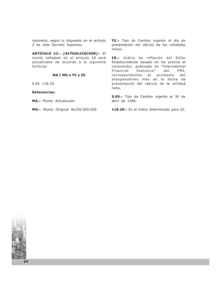 contratos, según lo dispuesto en el artículo   TC.- Tipo de Cambio vigente el día de
     3 de este Decreto Supremo.                     presentación del cálculo de las utilidades
                                                    netas.
     ARTICULO 12.- (ACTUALIZACION).- El
     monto señalado en el artículo 10 será          ID.- I n d i c e d e i n f l a c i ó n d e l D ó l a r
     actualizado de acuerdo a la siguiente          Estadounidense basado en los precios al
     formula:                                       consumidor, publicado en “International
                                                    Financial       Statistics”           del     FMI,
                 MA [ MO x TC x ID                  correspondiente       al        promedio        del
                                                    antepenúltimo mes de la fecha de
     5.05 118.20                                    presentación del cálculo de la utilidad
                                                    neta.
     Referencias:
                                                    5.05.- Tipo de Cambio vigente al 30 de
     MA.- Monto Actualizado                         abril de 1996.

     MO.- Monto Original Bs250.000.000              118.20.- Es el índice determinado para ID.




88
 