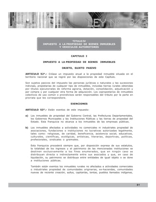 LEY N° 843



                                TITULO IV
               IMPUESTO A LA PROPIEDAD DE BIENES INMUEBLES
                        Y VEHICULOS AUTOMOTORES


                                      CAPITULO I

               IMPUESTO A LA PROPIEDAD DE BIENES               INMUEBLES

                              OBJETO, SUJETO PASIVO

ARTICULO 52°.- Créase un impuesto anual a la propiedad inmueble situada en el
territorio nacional que se regirá por las disposiciones de este Capítulo.

Son sujetos pasivos del impuesto las personas jurídicas o naturales y las sucesiones
indivisas, propietarias de cualquier tipo de inmuebles, incluidas tierras rurales obtenidas
por títulos ejecutoriales de reforma agraria, dotación, consolidación, adjudicación y
por compra y por cualquier otra forma de adquisición. Los copropietarios de inmuebles
colectivos de uso común o proindivisos serán responsables del tributo por la parte en
prorrata que les correspondiere.

                                      EXENCIONES

ARTICULO 53°.- Están exentos de este impuesto:

a)   Los inmuebles de propiedad del Gobierno Central, las Prefecturas Departamentales,
     los Gobiernos Municipales y las Instituciones Públicas y las tierras de propiedad del
     Estado. Esta franquicia no alcanza a los inmuebles de las empresas públicas.

b)   Los inmuebles afectados a actividades no comerciales ni industriales propiedad de
     asociaciones, fundaciones o instituciones no lucrativas autorizadas legalmente,
     tales como: religiosas, de caridad, beneficencia, asistencia social, educativas,
     culturales, científicas, ecológicas, artísticas, literarias, deportivas, políticas,
     profesionales, sindicales o gremiales.

     Esta franquicia procederá siempre que, por disposición expresa de sus estatutos,
     la totalidad de los ingresos y el patrimonio de las mencionadas instituciones se
     destinen exclusivamente a los fines enumerados, que en ningún caso se
     distribuyan directa o indirectamente entre sus asociados y que, en caso de
     liquidación, su patrimonio se distribuya entre entidades de igual objeto o se done
     a instituciones públicas.

     También están exentos los inmuebles rurales no afectados a actividades comerciales
     o industriales propiedad de comunidades originarias, ex-haciendas, comunidades
     nuevas de reciente creación, ayllus, capitanías, tentas, pueblos llamados indígenas,




                                                                                              91
 
