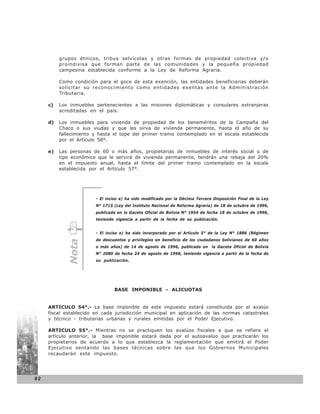 grupos étnicos, tribus selvícolas y otras formas de propiedad colectiva y/o
          proindivisa que forman parte de las comunidades y la pequeña propiedad
          campesina establecida conforme a la Ley de Reforma Agraria.

          Como condición para el goce de esta exención, las entidades beneficiarias deberán
          solicitar su reconocimiento como entidades exentas ante la Administración
          Tributaria.

     c)   Los inmuebles pertenecientes a las misiones diplomáticas y consulares extranjeras
          acreditadas en el país.

     d)   Los inmuebles para vivienda de propiedad de los beneméritos de la Campaña del
          Chaco o sus viudas y que les sirva de vivienda permanente, hasta el año de su
          fallecimiento y hasta el tope del primer tramo contemplado en el escala establecida
          por el Artículo 58°.

     e)   Las personas de 60 o más años, propietarias de inmuebles de interés social o de
          tipo económico que le servirá de vivienda permanente, tendrán una rebaja del 20%
          en el impuesto anual, hasta el límite del primer tramo contemplado en la escala
          establecida por el Artículo 57°.




                        - El inciso a) ha sido modificado por la Décima Tercera Disposición Final de la Ley
                        N° 1715 (Ley del Instituto Nacional de Reforma Agraria) de 18 de octubre de 1996,
                        publicada en la Gaceta Oficial de Bolivia N° 1954 de fecha 18 de octubre de 1996,
                        teniendo vigencia a partir de la fecha de su publicación.


                        - El inciso e) ha sido incorporado por el Artículo 5° de la Ley N° 1886 (Régimen
                        de descuentos y privilegios en beneficio de los ciudadanos bolivianos de 60 años
             Nota




                        o más años) de 14 de agosto de 1996, publicada en la Gaceta Oficial de Bolivia
                        N° 2080 de fecha 24 de agosto de 1998, teniendo vigencia a partir de la fecha de
                        su publicación.




                                BASE IMPONIBLE - ALICUOTAS


     ARTICULO 54°.- La base imponible de este impuesto estará constituida por el avalúo
     fiscal establecido en cada jurisdicción municipal en aplicación de las normas catastrales
     y técnico - tributarias urbanas y rurales emitidas por el Poder Ejecutivo.

     ARTICULO 55°.- Mientras no se practiquen los             avalúos fiscales a que se refiere el
     artículo anterior, la base imponible estará dada        por el autoavalúo que practicarán los
     propietarios de acuerdo a lo que establezca la          reglamentación que emitirá el Poder
     Ejecutivo sentando las bases técnicas sobre             las que los Gobiernos Municipales
     recaudarán este impuesto.




92
 