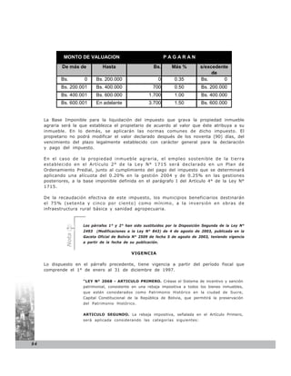 MONTO DE VALUACION                                 PAGARAN

             De más de          Hasta                     Bs.     Más %         s/excedente
                                                                                     de
            Bs.       0      Bs. 200.000                    0      0.35         Bs.      0
            Bs. 200.001      Bs. 400.000                  700      0.50          Bs. 200.000
            Bs. 400.001      Bs. 600.000                1.700      1.00          Bs. 400.000
            Bs. 600.001      En adelante                3.700      1.50          Bs. 600.000


     La Base Imponible para la liquidación del impuesto que grava la propiedad inmueble
     agraria será la que establezca el propietario de acuerdo al valor que éste atribuya a su
     inmueble. En lo demás, se aplicarán las normas comunes de dicho impuesto. El
     propietario no podrá modificar el valor declarado después de los noventa (90) días, del
     vencimiento del plazo legalmente establecido con carácter general para la declaración
     y pago del impuesto.

     En el caso de la propiedad inmueble agraria, el empleo sostenible de la tierra
     establecido en el Artículo 2° de la Ley N° 1715 será declarado en un Plan de
     Ordenamiento Predial, junto al cumplimiento del pago del impuesto que se determinará
     aplicando una alícuota del 0.20% en la gestión 2004 y de 0.25% en las gestiones
     posteriores, a la base imponible definida en el parágrafo I del Artículo 4° de la Ley N°
     1715.

     De la recaudación efectiva de este impuesto, los municipios beneficiarios destinarán
     el 75% (setenta y cinco por ciento) como mínimo, a la inversión en obras de
     infraestructura rural básica y sanidad agropecuaria.


                      Los párrafos 1° y 2° han sido sustituidos por la Disposición Segunda de la Ley N°
                      2493   (Modificaciones a la Ley N° 843) de 4 de agosto de 2003, publicada en la
              Nota




                      Gaceta Oficial de Bolivia N° 2509 de fecha 5 de agosto de 2003, teniendo vigencia
                      a partir de la fecha de su publicación.


                                               VIGENCIA

     Lo dispuesto en el párrafo precedente, tiene vigencia a partir del período fiscal que
     comprende el 1° de enero al 31 de diciembre de 1997.

                      “LEY N° 2068 - ARTICULO PRIMERO. Créase el Sistema de incentivo y sanción
                      patrimonial, consistente en una rebaja impositiva a todos los bienes inmuebles,
                      que estén considerados como Patrimonio Histórico en la ciudad de Sucre,
                      Capital Constitucional de la República de Bolivia, que permitirá la preservación
                      del Patrimonio Histórico.


                      ARTICULO SEGUNDO. La rebaja impositiva, señalada en el Artículo Primero,
                      será aplicada considerando las categorías siguientes:




94
 