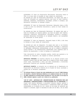 LEY N° 843
       CATEGORIA “A” Valor de Preservación Monumental: Descuento hasta el
       70% si se tiene todo el inmueble en buen estado de conservación.
       Se entiende por Valor de Preservación Monumental.- Se asigna este valor a
       todos los inmuebles y/o espacios públicos, que tiene un valor histórico,
       ambiental, urbanístico, arquitectónico, tecnológico, artístico o ecológico, que
       demuestren claramente su tipología original.


       CATEGORIA “B” Valor de Preservación Patrimonial: Descuento hasta el 45%
       si sólo se tiene los elementos decorativos y patios en buen estado de
       conservación.


       Se entiende por Valor de Preservación Patrimonial.- Se asignan este valor a
       todos los inmuebles y/o espacios públicos, que fuera de poseer valor histórico,
       ambiental, urbanístico, arquitectónico, tecnológico, artístico o ecológico,
       presentan alteraciones irreversibles en su tipología original y son susceptibles
       de conservarse en forma parcial.


       CATEGORIA “C” Valor de Integración: Descuento hasta el 30% si sólo tiene
       la fachada en buen estado de conservación.


       Se entiende por valor de integración.- Se asigna este valor a: Los terrenos
       baldíos (resultados de demoliciones anteriormente realizadas y superficies
       no edificadas), edificaciones contemporáneas, que por su calidad el propietario
       solicita demoler y las identificaciones identificadas como negativas para el
       entorno de preservación, si tiene la fachada en conservación.


       Toda intervención en estos inmuebles predios, tendrá que ajustarse a la
       normativa de integración y de respecto al entorno patrimonial.


       ARTICULO TERCERO. El incentivo descrito en la cláusula primera será
       extensivo inclusivo fuera del radio urbano de la ciudad de Sucre, donde puedan
       existir casas, monumentos u otros, que sean considerados y reconocidos
       patrimonios históricos por Autoridad Competente.


       ARTICULO CUARTO. La presente Ley se aplicará por el Reglamento de
       Preservación de Patrimonio Histórico de la Ciudad de Sucre, aprobada y
       emitida por el Ministerio competente”.


       Los Artículos Primero al Cuarto han sido establecidos por la Ley N° 2068 (Sistema
       de Incentivo y Sanción Patrimonio Histórico en la ciudad de Sucre) de 12 de abril
Nota




       de 2000, publicada en la Gaceta Oficial de Bolivia N° 2217 de fecha 12 de mayo de
       2000, teniendo vigencia a partir de la fecha de su publicación.


       “LEY N° 1874 - ARTICULO 60°. DESAFECTACION DE TRIBUTOS POR LOS
       INMUEBLES, CONSTRUCCIONES E INSTALACIONES DE LA CONCESION. En
       ningún caso estarán afectados a gravamen tributario alguno, general o
       especial, los inmuebles, las construcciones e instalaciones desde que queden
       comprendidas en el derecho de vía o dentro de las áreas de operación que
       integren la concesión, según la naturaleza de cada una de ellas y de sus áreas




                                                                                           95
 