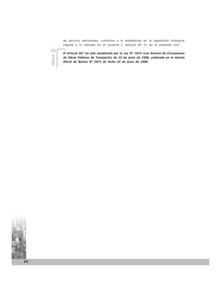 de servicio adicionales, conforme a lo establecido en la legislación tributaria
            vigente y lo indicado en el numeral I, Artículo Nº 31 de la presente Ley”.


     Nota   El Artículo 60° ha sido establecido por la Ley N° 1874 (Ley General de Concesiones
            de Obras Públicas de Transporte) de 22 de junio de 1998, publicada en la Gaceta
            Oficial de Bolivia N° 2071 de fecha 22 de junio de 1998.




96
 