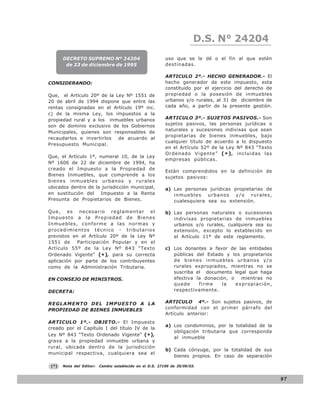 LEY N° 843
                                                                         D.S. N° 24204
       DECRETO SUPREMO Nº 24204                            uso que se le dé o el fin al que estén
        de 23 de diciembre de 1995                         destinadas.

                                                           ARTICULO 2º.- HECHO GENERADOR.- El
CONSIDERANDO:                                              hecho generador de este impuesto, esta
                                                           constituido por el ejercicio del derecho de
Que, el Artículo 20º de la Ley Nº 1551 de                  propiedad o la posesión de inmuebles
20 de abril de 1994 dispone que entre las                  urbanos y/o rurales, al 31 de diciembre de
rentas consignadas en el Artículo 19º inc.                 cada año, a partir de la presente gestión.
c) de la misma Ley, los impuestos a la
propiedad rural y a los inmuebles urbanos                  ARTICULO 3º.- SUJETOS PASIVOS.- Son
son de dominio exclusivo de los Gobiernos                  sujetos pasivos, las personas jurídicas o
                                                           naturales y sucesiones indivisas que sean
Municipales, quienes son responsables de
                                                           propietarias de bienes inmuebles, bajo
recaudarlos e invertirlos   de acuerdo al
                                                           cualquier título de acuerdo a lo dispuesto
Presupuesto Municipal.
                                                           en el Artículo 52º de la Ley Nº 843 “Texto
                                                           Ordenado Vigente” ( * ) , incluidas las
Que, el Artículo 1º, numeral 10, de la Ley
                                                           empresas públicas.
Nº 1606 de 22 de diciembre de 1994, ha
creado el Impuesto a la Propiedad de
                                                           Están comprendidos en la definición de
Bienes Inmuebles, que comprende a los
                                                           sujetos pasivos:
bienes inmuebles urbanos y rurales
ubicados dentro de la jurisdicción municipal,              a) Las personas jurídicas propietarias de
en sustitución del Impuesto a la Renta                        inmuebles urbanos y/o rurales,
Presunta de Propietarios de Bienes.                           cualesquiera sea su extensión.

Que, es necesario reglamentar el                           b) Las personas naturales o sucesiones
Impuesto a la Propiedad de Bienes                             indivisas propietarias de inmuebles
Inmuebles, conforme a las normas y                            urbanos y/o rurales, cualquiera sea su
procedimientos técnico - tributarios                          extensión, excepto lo establecido en
previstos en el Artículo 20º de la Ley Nº                     el Artículo 11º de este reglamento.
1551 de     Participación Popular y en el
Artículo 55º de la Ley Nº 843 “Texto                       c) Los donantes a favor de las entidades
Ordenado Vigente” (* ), para su correcta                      públicas del Estado y los propietarios
aplicación por parte de los contribuyentes                    de bienes inmuebles urbanos y/o
como de la Administración Tributaria.                         rurales expropiados, mientras no se
                                                              suscriba el documento legal que haga
EN CONSEJO DE MINISTROS.                                      efectiva la donación, o   mientras no
                                                              quede     firme    la   expropiación,
DECRETA:                                                      respectivamente.


REGLAMENTO DEL IMPUESTO A LA                               ARTICULO 4º.- Son sujetos pasivos, de
PROPIEDAD DE BIENES INMUEBLES                              conformidad con el primer párrafo del
                                                           Artículo anterior:
ARTICULO 1º.- OBJETO.- El Impuesto
                                                           a) Los condominios, por la totalidad de la
creado por el Capítulo I del título IV de la
                                                              obligación tributaria que corresponda
Ley Nº 843 “Texto Ordenado Vigente” (*),
                                                              al inmueble
grava a la propiedad inmueble urbana y
rural, ubicada dentro de la jurisdicción
                                                           b) Cada cónyuge, por la totalidad de sus
municipal respectiva, cualquiera sea el
                                                              bienes propios. En caso de separación

 (*)   Nota del Editor:   Cambio establecido en el D.S. 27190 de 30/09/03.


                                                                                                         97
 