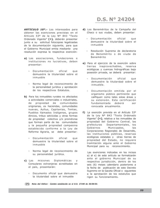D.S. N° N° 843
                                                                              LEY 24204
ARTICULO 10º.- Los interesados para                          d) Los Beneméritos de la Campaña del
obtener las exenciones previstas en el                          Chaco o sus viudas, deben presentar:
Artículo 53º de la Ley Nº 843 “Texto
Ordenado Vigente” (*), deberán presentar                          -   Documentación      oficial   que
junto a su solicitud fotocopias legalizadas                           demuestre la titularidad sobre el
de la documentación siguiente, para que                               inmueble
el Gobierno Municipal emita mediante una
resolución expresa la respectiva exención:                        -   Resolución Suprema de declaratoria
                                                                      de Benemérito o de viuda de
                                                                      Benemérito
a) L a s a s o c i a c i o n e s , f u n d a c i o n e s o
   instituciones no lucrativas, deben
                                                             e) Para el ejercicio de la exención sobre
   presentar:
                                                                tierras   inaprovechables,     reserva
                                                                ecológicas y cuencas hidrográficas bajo
    -    Documentación       oficial  que
                                                                posesión privada, se deberá presentar:
         demuestre la titularidad sobre el
         inmueble                                                 -   Documentación       oficial  que
                                                                      demuestre la titularidad sobre el
    -    Norma legal de reconocimiento de                             inmueble.
         la personalidad jurídica y aprobación
         de los respectivos Estatutos.                            -   Documentación emitida por el
                                                                      organismo público pertinente que
b) Para los inmuebles rurales no afectados                            califiquen como tales estas áreas y
   a actividades comerciales o industriales,                          su extensión. Esta certificación
   de    propiedad       de   comunidades                             fundamentada       deberá       ser
   originarias, ex haciendas, comunidades                             renovada anualmente.
   nuevas, Ayllus, Capitanías, Tentas,
   Pueblos llamados Indígenas, grupos                        f)   La exención prevista en el Artículo 53º
   étnicos, tribus selvícolas y otras formas                      de la Ley Nº 843 “Texto Ordenado
   de propiedad colectiva y/o proindivisa                         Vigente” (*), relativa a los inmuebles de
   que forman parte de las comunidades                            propiedad del Gobierno Central, las
   y la pequeña propiedad campesina                               prefecturas      Departamentales, los
   establecida conforme a la Ley de                               Gobiernos         Municipales,        las
   Reforma Agraria, se debe presentar:                            Corporaciones Regionales de Desarrollo,
                                                                  las instituciones públicas, reservas
                                                                  ecológicas estatales y otras tierras de
    -    Documentación       oficial  que
                                                                  propiedad del Estado, no requiere
         demuestre la titularidad sobre el
                                                                  tramitación alguna ante el Gobierno
         inmueble
                                                                  Municipal para su reconocimiento.

    -    Norma legal de reconocimiento de
                                                                   Las exenciones indicadas en los incisos
         su personalidad jurídica.
                                                                  a) al e) de este artículo se formalizarán
                                                                  ante el gobierno Municipal de su
c) L a s   misiones    Diplomáticas    y                          respectiva jurisdicción, dentro de los
   Consulares extranjeras acreditadas en                          seis (6) meses calendario posteriores a
   el país, presentarán:                                          la fecha de publicación de este Decreto
                                                                  Supremo en la Gaceta Oficial o siguientes
    -    Documento oficial que demuestre                          a la aprobación de los estatutos que
         la titularidad sobre el inmueble                         rigen su funcionamiento.

 (*)    Nota del Editor:    Cambio establecido en el D.S. 27190 de 30/09/03.


                                                                                                              99
 