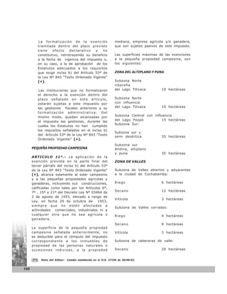 La formalización de la exención                      mediana, empresa agrícola y/o ganadera,
            tramitada dentro del plazo previsto                   que son sujetos pasivos de este impuesto.
            tiene    efecto    declarativo   y   no
            constitutivo, retrotrayendo su beneficio              Las superficies máximas de las exenciones
            a la fecha de vigencia del impuesto o,                a la pequeña propiedad campesina, son
            en su caso, a la de aprobación de los                 los siguientes:
            Estatutos adecuados a los requisitos
            que exige inciso b) del Artículo 53º de               ZONA DEL ALTIPLANO Y PUNA
            la Ley Nº 843 “Texto Ordenado Vigente”
            ( *) .                                                Subzona Norte
                                                                  ribereña
             Las instituciones que no formalizaren                del Lago Titicaca        10 hectáreas
            el derecho a la exención dentro del
            plazo señalado en este artículo,                      Subzona Norte
            estarán sujetas a este impuesto por                   con influencia
            las gestiones fiscales anteriores a su                del Lago Titicaca        10 hectáreas
            formalización administrativa. Del
            mismo modo, quedan alcanzadas por                     Subzona Central con influencia
            el impuesto las gestiones, durante las                del Lago Poopó          15 hectáreas
                                                                  Subzona Sur:
            cuales los Estatutos no han cumplido
            los requisitos señalados en el inciso b)
                                                                  Subzona sur y
            del Artículo 53º de la Ley Nº 843 “Texto
                                                                  semi desértica           35 hectáreas
            Ordenado Vigente” (* ).
                                                                  Subzona sur
      PEQUEÑA PROPIEDAD CAMPESINA                                 Andina, altiplano
                                                                  y puna                   35 hectáreas
      ARTICULO 11º.- La aplicación de la
      exención prevista en la parte final del                     ZONA DE VALLES
      tercer párrafo del inciso b) del Artículo 53º
      de la Ley Nº 843 “Texto Ordenado Vigente”                   Subzona de Valles abiertos y adyacentes
      (*), alcanza solamente al solar campesino                   a la ciudad de Cochabamba:
      y a las pequeñas propiedades agrícolas y
      ganaderas, incluyendo sus construcciones,                   Riego                    6 hectáreas
      calificadas como tales por los Artículos 6º,
      7º , 15º y 21º del Decreto Ley Nº 03464 de                  Secano                   12 hectáreas
      2 de agosto de 1953, elevado a rango de
                                                                  Vitícola                 3 hectáreas
      Ley, en fecha 29 de octubre de          1953,
      siempre que no estén afectadas a
                                                                  Subzona de Valles cerrados:
      actividades comerciales, industriales ni a
      cualquier otra que no sea agrícola o                        Riego                    4 hectáreas
      ganadera.
                                                                  Secano                   8 hectáreas
      La superficie de la pequeña propiedad
      campesina señalada anteriormente, no                        Vitícola                 3 hectáreas
      es deducible para el cómputo del impuesto
      correspondiente a los inmuebles de                          Subzona de cabeceras de valle:
      propiedad de las personas naturales o
      sucesiones indivisas, a la propiedad                        Secano                   20 hectáreas


      (*)     Nota del Editor:   Cambio establecido en el D.S. 27190 de 30/09/03.


100
 