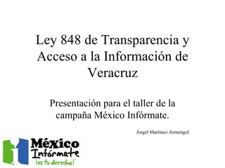 Ley 848 de Transparencia y Acceso a la Información de Veracruz Presentación para el taller de la campaña México Infórmate. Ángel Martínez Armengol 