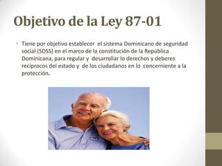 Objetivo de la Ley 87-01
• Tiene por objetivo establecer el sistema Dominicano de seguridad
  social (SDSS) en el marco de la constitución de la República
  Dominicana, para regular y desarrollar lo derechos y deberes
  recíprocos del estado y de los ciudadanos en lo concerniente a la
  protección.
 
