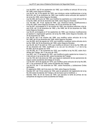 Ley 87-01 que crea el Sistema Dominicano de Seguridad Social


-   Ley No.6051, del 25 de septiembre de 1962, que modifica el artículo 59 de la ley
    No.1896, sobre Seguros Sociales;
-   Ley No.54, del 14 de agosto de 1963, que introduce varias modificaciones a la ley
    No.6126, del 10 de diciembre de 1962, que modificó varios artículos del capítulo II
    de la ley No.1896, sobre Seguros Sociales;
-   Ley No.288, del 6 junio de 1964, que modifica los apartados a) e i) del artículo 83 de
    la ley No.1896, del 30 de diciembre del 1948, sobre Seguros Sociales;
-   Ley No.360, del 10 de agosto de 1964, que introduce nuevas modificaciones a
    la ley No.1896, sobre Seguros Sociales, del 30 de diciembre de 1948;
-   Ley No.467, promulgada el 31 de octubre de 1964, que introduce reformas a las le-
    yes 6126, del 10 de diciembre de 1962, y No.1896, del 30 de diciembre de 1948,
    sobre Seguros Sociales;
-   Ley No.23, promulgada el 27 de septiembre de 1965, que introduce modificaciones
    al capítulo II, organización general, de la ley No.1896, sobre Seguros Sociales, del
    30 de diciembre de 1948;
-   Ley No.29, del 4 de octubre del 1966, que modifica varios artículos de la ley
    No.1896, del 30 de diciembre del 1948, sobre Seguros Sociales;
-   Ley No.906, del 8 de agosto de 1978, que modifica y sustituye varios artículos de la
    ley No.1896, del 30 de diciembre del 1948, sobre Seguros Sociales;
-   Ley No.36, del 27 de abril de 1979, que modifica el artículo 4 de la ley No.1896, del
    30 de diciembre del 1948, modificado a su vez por los artículos 1 y 3 de la ley
    No.906, del 8 de agosto de 1978;
-   Ley No.385, de 11 de noviembre de 1932, que modifica la ley No.352, sobre Acci-
    dentes del Trabajo, del 17 de junio de 1932;
-   Ley 5601, de1 17 de agosto de 1961, que modifica la parte capital de los incisos 3 y
    4 del artículo 2 de la ley No.385, sobre Accidentes del Trabajo;
-   Ley No.109, del 3 de enero de 1964, que regula la realización de las operaciones de
    seguro contra accidentes del trabajo en el país;
-   Ley No.907, del 8 de agosto de 1978, que modifica varios artículos de la ley No.385,
    del 11 de noviembre de 1932, sobre Accidentes del Trabajo;
-   Ley No.379, del 11 de diciembre de 1981, sobre Pensiones y Jubilaciones Civiles
    del Estado;
-   El reglamento 5566, del 6 de enero de 1949, sobre Seguros Sociales;
-   Decreto 557, del 19 de octubre de 1932, para la aplicación del reglamento de la ley
    No.352 sobre Accidentes del Trabajo y de las leyes que la modifican; y
-   Decreto 1805, de 25 de marzo de 1944, que aprueba la tarifa de primas de las
    compañías de seguros contra accidentes de trabajo.




                                       2
 