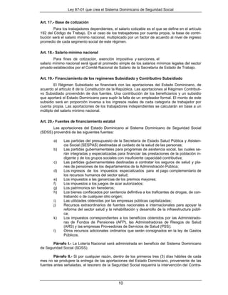 Ley 87-01 que crea el Sistema Dominicano de Seguridad Social


Art. 17.- Base de cotización
        Para los trabajadores dependientes, el salario cotizable es el que se define en el artículo
192 del Código de Trabajo. En el caso de los trabajadores por cuenta propia, la base de contri-
bución será el salario mínimo nacional, multiplicado por un factor de acuerdo al nivel de ingreso
promedio de cada segmento social de este régimen.

Art. 18.- Salario mínimo nacional
        Para fines de cotización, exención impositiva y sanciones, el
salario mínimo nacional será igual al promedio simple de los salarios mínimos legales del sector
privado establecidos por el Comité Nacional de Salario de la Secretaría de Estado de Trabajo.

Art. 19.- Financiamiento de los regímenes Subsidiado y Contributivo Subsidiado
        El Régimen Subsidiado se financiará con las aportaciones del Estado Dominicano, de
acuerdo al artículo 8 de la Constitución de la República. Las aportaciones al Régimen Contributi-
vo Subsidiado provendrán de dos fuentes. Una contribución de los beneficiarios y un subsidio
que aportará el Estado Dominicano para suplir la falta de un empleador formal. El monto de este
subsidio será en proporción inversa a los ingresos reales de cada categoría de trabajador por
cuenta propia. Las aportaciones de los trabajadores independientes se calcularán en base a un
múltiplo del salario mínimo nacional.

Art. 20.- Fuentes de financiamiento estatal
       Las aportaciones del Estado Dominicano al Sistema Dominicano de Seguridad Social
(SDSS) provendrá de las siguientes fuentes:

        a)    Las partidas del presupuesto de la Secretaría de Estado Salud Pública y Asisten-
              cia Social (SESPAS) destinadas al cuidado de la salud de las personas;
        b)    Las partidas gubernamentales para programas de asistencia social, las cuales se-
              rán integradas y especializadas para financiar las prestaciones de la población in-
              digente y de los grupos sociales con insuficiente capacidad contributiva;
        c)    Las partidas gubernamentales destinadas a contratar los seguros de salud y pla-
              nes de pensiones de los departamentos de la Administración Pública;
        d)    Los ingresos de los impuestos especializados para el pago complementario de
              los recursos humanos del sector salud;
        e)    Los impuestos a las ganancias de los premios mayores;
        f)    Los impuestos a los juegos de azar autorizados;
        g)    Los patrimonios sin herederos;
        h)    Los bienes confiscados por sentencia definitiva a los traficantes de drogas, de con-
              trabando o de cualquier otro origen;
        i)    Las utilidades obtenidas por las empresas públicas capitalizadas;
        j)    Recursos extraordinarios de fuentes nacionales e internacionales para apoyar la
              reforma del sector salud y la rehabilitación y desarrollo de la infraestructura públi-
              ca;
        k)    Los impuestos correspondientes a los beneficios obtenidos por las Administrado-
              ras de Fondos de Pensiones (AFP), las Administradoras de Riesgos de Salud
              (ARS) y las empresas Proveedoras de Servicios de Salud (PSS);
        l)    Otros recursos adicionales ordinarios que serán consignados en la ley de Gastos
              Públicos.

       Párrafo I.- La Lotería Nacional será administrada en beneficio del Sistema Dominicano
de Seguridad Social (SDSS).

        Párrafo II.- Si por cualquier razón, dentro de los primeros tres (3) días hábiles de cada
mes no se produjere la entrega de las aportaciones del Estado Dominicano, proveniente de las
fuentes antes señaladas, el tesorero de la Seguridad Social requerirá la intervención del Contra-



                                                10
 