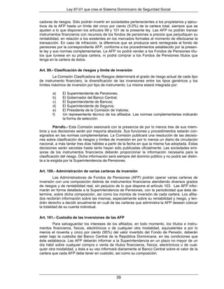 Ley 87-01 que crea el Sistema Dominicano de Seguridad Social


cadoras de riesgos. Sólo podrán invertir en sociedades pertenecientes a los propietarios y ejecu-
tivos de la AFP hasta un límite del cinco por ciento (5.0%) de la cartera total, siempre que se
ajusten a lo que disponen los artículos 99 y 101 de la presente ley. Las AFP no podrán transar
instrumentos financieros con recursos de los fondos de pensiones a precios que perjudiquen su
rentabilidad, en relación a los existentes en los mercados formales al momento de efectuarse la
transacción. En caso de infracción, la diferencia que se produzca será reintegrada al fondo de
pensiones por la correspondiente AFP, conforme a los procedimientos establecido por la presen-
te ley y sus normas complementarias. La AFP no podrá vender a los Fondos de Pensiones títu-
los que tuviese en su propia cartera, ni podrá comprar a los Fondos de Pensiones títulos que
tenga en la cartera de éstos.

Art. 99.- Clasificación de riesgos y límite de inversión
        La Comisión Clasificadora de Riesgos determinará el grado de riesgo actual de cada tipo
de instrumento financiero, la diversificación de las inversiones entre los tipos genéricos y los
límites máximos de inversión por tipo de instrumento. La misma estará integrada por:

        a)    El Superintendente de Pensiones;
        b)    El Gobernador del Banco Central;
        c)    El Superintendente de Bancos;
        d)    El Superintendente de Seguros;
        e)    El Presidente de la Comisión de Valores;
        f)    Un representante técnico de los afiliados. Las normas complementarias indicarán
              la forma de selección.

         Párrafo.- Esta Comisión sesionará con la presencia de por lo menos tres de sus miem-
bros y sus decisiones serán por mayoría absoluta. Sus funciones y procedimientos estarán con-
signados en las normas complementarias. La Comisión publicará una resolución de las decisio-
nes sobre clasificación de riesgos y límites de inversión en por lo menos un diario de circulación
nacional, a más tardar tres días hábiles a partir de la fecha en que la misma fue adoptada. Estas
decisiones serán secretas hasta tanto hayan sido publicadas oficialmente. Las sociedades emi-
soras de los instrumentos financieros deberán proporcionar la información necesaria para la
clasificación del riesgo. Dicha información será siempre del dominio público y no podrá ser distin-
ta a la exigida por la Superintendencia de Pensiones.

Art. 100.- Administración de varias carteras de inversión
          Las Administradoras de Fondos de Pensiones (AFP) podrán operar varias carteras de
inversión con una composición distinta de instrumentos financieros atendiendo diversos grados
de riesgos y de rentabilidad real, sin perjuicio de lo que dispone el artículo 103. Las AFP infor-
marán en forma detallada a la Superintendencia de Pensiones, con la periodicidad que ésta de-
termine, sobre dicha composición, así como los montos de inversión de cada cartera. Los afilia-
dos recibirán información sobre las mismas, especialmente sobre su rentabilidad y riesgo, y ten-
drán derecho a decidir anualmente en cuál de las carteras que administra la AFP desean colocar
la totalidad de su cuenta individual.

Art. 101.- Custodia de las inversiones de las AFP
         Para salvaguardar los intereses de los afiliados, en todo momento, los títulos e instru-
mentos financieros, físicos, electrónicos o de cualquier otra modalidad, equivalentes a por lo
menos el noventa y cinco por ciento (95%) del valor invertido del Fondo de Pensión, deberán
estar bajo la custodia del Banco Central de la República Dominicana, en las condiciones que
éste establezca. Las AFP deberán informar a la Superintendencia en un plazo no mayor de un
día hábil sobre cualquier compra o venta de títulos financieros, físicos, electrónicos o de cual-
quier otra modalidad, y ésta a su vez informará diariamente al Banco Central sobre el valor de la
cartera que cada AFP debe tener en custodio, así como su composición.




                                                39
 