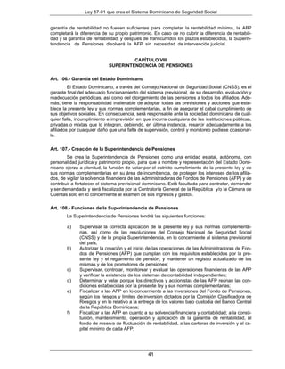 Ley 87-01 que crea el Sistema Dominicano de Seguridad Social


garantía de rentabilidad no fuesen suficientes para completar la rentabilidad mínima, la AFP
completará la diferencia de su propio patrimonio. En caso de no cubrir la diferencia de rentabili-
dad y la garantía de rentabilidad, y después de transcurridos los plazos establecidos, la Superin-
tendencia de Pensiones disolverá la AFP sin necesidad de intervención judicial.


                                     CAPÍTULO VIII
                            SUPERINTENDENCIA DE PENSIONES

Art. 106.- Garantía del Estado Dominicano
         El Estado Dominicano, a través del Consejo Nacional de Seguridad Social (CNSS), es el
garante final del adecuado funcionamiento del sistema previsional, de su desarrollo, evaluación y
readecuación periódicas, así como del otorgamiento de las pensiones a todos los afiliados. Ade-
más, tiene la responsabilidad inalienable de adoptar todas las previsiones y acciones que esta-
blece la presente ley y sus normas complementarias, a fin de asegurar el cabal cumplimiento de
sus objetivos sociales. En consecuencia, será responsable ante la sociedad dominicana de cual-
quier falla, incumplimiento e imprevisión en que incurra cualquiera de las instituciones públicas,
privadas o mixtas que lo integran, debiendo, en última instancia, resarcir adecuadamente a los
afiliados por cualquier daño que una falta de supervisión, control y monitoreo pudiese ocasionar-
le.

Art. 107.- Creación de la Superintendencia de Pensiones
        Se crea la Superintendencia de Pensiones como una entidad estatal, autónoma, con
personalidad jurídica y patrimonio propio, para que a nombre y representación del Estado Domi-
nicano ejerza a plenitud, la función de velar por el estricto cumplimiento de la presente ley y de
sus normas complementarias en su área de incumbencia, de proteger los intereses de los afilia-
dos, de vigilar la solvencia financiera de las Administradoras de Fondos de Pensiones (AFP) y de
contribuir a fortalecer el sistema previsional dominicano. Está facultada para contratar, demandar
y ser demandada y será fiscalizada por la Contraloría General de la República y/o la Cámara de
Cuentas sólo en lo concerniente al examen de sus ingresos y gastos.

Art. 108.- Funciones de la Superintendencia de Pensiones
        La Superintendencia de Pensiones tendrá las siguientes funciones:

        a)    Supervisar la correcta aplicación de la presente ley y sus normas complementa-
              rias, así como de las resoluciones del Consejo Nacional de Seguridad Social
              (CNSS) y de la propia Superintendencia, en lo concerniente al sistema previsional
              del país;
        b)    Autorizar la creación y el inicio de las operaciones de las Administradoras de Fon-
              dos de Pensiones (AFP) que cumplan con los requisitos establecidos por la pre-
              sente ley y el reglamento de pensión; y mantener un registro actualizado de las
              mismas y de los promotores de pensiones;
        c)    Supervisar, controlar, monitorear y evaluar las operaciones financieras de las AFP
              y verificar la existencia de los sistemas de contabilidad independientes;
        d)    Determinar y velar porque los directivos y accionistas de las AFP reúnan las con-
              diciones establecidas por la presente ley y sus normas complementarias;
        e)    Fiscalizar a las AFP en lo concerniente a las inversiones del Fondo de Pensiones,
              según los riesgos y límites de inversión dictados por la Comisión Clasificadora de
              Riesgos y en lo relativo a la entrega de los valores bajo custodia del Banco Central
              de la República Dominicana;
        f)    Fiscalizar a las AFP en cuanto a su solvencia financiera y contabilidad; a la consti-
              tución, mantenimiento, operación y aplicación de la garantía de rentabilidad, al
              fondo de reserva de fluctuación de rentabilidad, a las carteras de inversión y al ca-
              pital mínimo de cada AFP;




                                               41
 