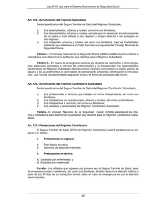 Ley 87-01 que crea el Sistema Dominicano de Seguridad Social




Art. 125.- Beneficiarios del Régimen Subsidiado
       Serán beneficiarios del Seguro Familiar de Salud del Régimen Subsidiado:

        a)    Los desempleados, urbanos y rurales, así como sus familiares;
        b)    Los discapacitados, urbanos y rurales, siempre que no dependan económicamente
              de un padre o tutor afiliado a otro régimen y tengan derecho a ser protegido en
              otro régimen;
        c)    Los indigentes, urbanos y rurales, así como sus familiares, bajo las modalidades
              solidarias que establecerá el Poder Ejecutivo a propuesta del Consejo Nacional de
              Seguridad Social.

        Párrafo I.- El Consejo Nacional de la Seguridad Social (CNSS) establecerá los criterios e
indicadores para determinar la población que clasifica para el Régimen Subsidiado.

        Párrafo II.– En casos de emergencia nacional y/o durante las campañas y otros progra-
mas especiales orientados a prevenir las enfermedades y la discapacidad, los desempleados
beneficiarios del Régimen Subsidiado deberán prestar servicios comunitarios al sector público de
salud o a los ayuntamientos en actividades de saneamiento ambiental, reforestación e inmuniza-
ción. Las normas complementarias regularán el tipo y la forma de prestación del mismo.


Art. 126.- Beneficiarios del Régimen Contributivo Subsidiado
       Serán beneficiarios del Seguro Familiar de Salud del Régimen Contributivo Subsidiado:

        a)    Los profesionales y técnicos que trabajan en forma independiente, así como sus
              familiares;
        b)    Los trabajadores por cuenta propia, urbanos y rurales, así como sus familiares;
        c)    Los trabajadores a domicilio, así como sus familiares;
        d)    Los jubilados y pensionados del Régimen Contributivo Subsidiado.

         Párrafo.- El Consejo Nacional de la Seguridad Social (CNSS) establecerá los crite-
rios e indicadores para determinar la población que clasifica para el Régimen Contributivo Subsi-
diado.

Art. 127.- Prestaciones del Régimen Contributivo
        El Seguro Familiar de Salud (SFS) del Régimen Contributivo cubrirá prestaciones en es-
pecie y en dinero:

        I.    Prestaciones en especie:

        a)    Plan básico de salud;
        b)    Servicios de estancias infantiles;

        II.   Prestaciones en dinero:

       a) Subsidios por enfermedad; y
       b) Subsidios por maternidad

        Párrafo.- Los afiliados que ingresen por primera vez al Seguro Familiar de Salud, sean
de empresas nuevas o existentes, así como sus familiares, tendrán derecho a atención médica a
partir de los 30 días de su inscripción formal, salvo en caso de emergencia en que la atención
será inmediata.




                                                   48
 
