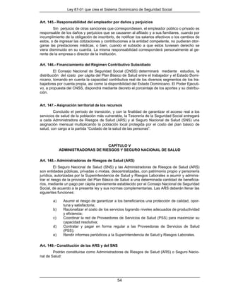 Ley 87-01 que crea el Sistema Dominicano de Seguridad Social


Art. 145.- Responsabilidad del empleador por daños y perjuicios
        Sin perjuicio de otras sanciones que correspondiesen, el empleador público o privado es
responsable de los daños y perjuicios que se causaren al afiliado y a sus familiares, cuando por
incumplimiento de la obligación de inscribirlo, de notificar los salarios efectivos o los cambios de
estos, o de ingresar las cotizaciones y contribuciones a la entidad competente, no pudieran otor-
garse las prestaciones médicas, o bien, cuando el subsidio a que estos tuviesen derecho se
viera disminuido en su cuantía. La misma responsabilidad corresponderá personalmente al ge-
rente de la empresa o director de la institución.

Art. 146.- Financiamiento del Régimen Contributivo Subsidiado
         El Consejo Nacional de Seguridad Social (CNSS) determinará mediante estudios, la
distribución del costo per cápita del Plan Básico de Salud entre el trabajador y el Estado Domi-
nicano, tomando en cuenta la capacidad contributiva real de los diversos segmentos de los tra-
bajadores por cuenta propia, así como la disponibilidad del Estado Dominicano. El Poder Ejecuti-
vo, a propuesta del CNSS, dispondrá mediante decreto el porcentaje de los aportes y su distribu-
ción.


Art. 147.- Asignación territorial de los recursos
        Concluido el período de transición, y con la finalidad de garantizar el acceso real a los
servicios de salud de la población más vulnerable, la Tesorería de la Seguridad Social entregará
a cada Administradora de Riesgos de Salud (ARS) y al Seguro Nacional de Salud (SNS) una
asignación mensual multiplicando la población local protegida por el costo del plan básico de
salud, con cargo a la partida “Cuidado de la salud de las personas”.



                                   CAPÍTULO V
             ADMINISTRADORAS DE RIESGOS Y SEGURO NACIONAL DE SALUD

Art. 148.- Administradoras de Riesgos de Salud (ARS)
          El Seguro Nacional de Salud (SNS) y las Administradoras de Riesgos de Salud (ARS)
son entidades públicas, privadas o mixtas, descentralizadas, con patrimonio propio y personería
jurídica, autorizadas por la Superintendencia de Salud y Riesgos Laborales a asumir y adminis-
trar el riesgo de la provisión del Plan Básico de Salud a una determinada cantidad de beneficia-
rios, mediante un pago per cápita previamente establecido por el Consejo Nacional de Seguridad
Social, de acuerdo a la presente ley y sus normas complementarias. Las ARS deberán llenar las
siguientes funciones:

        a)    Asumir el riesgo de garantizar a los beneficiarios una protección de calidad, opor-
              tuna y satisfactoria;
        b)    Racionalizar el costo de los servicios logrando niveles adecuados de productividad
              y eficiencia;
        c)    Coordinar la red de Proveedores de Servicios de Salud (PSS) para maximizar su
              capacidad resolutiva;
        d)    Contratar y pagar en forma regular a las Proveedoras de Servicios de Salud
              (PSS);
        e)    Rendir informes periódicos a la Superintendencia de Salud y Riesgos Laborales.

Art. 149.- Constitución de las ARS y del SNS
        Podrán constituirse como Administradoras de Riesgos de Salud (ARS) o Seguro Nacio-
nal de Salud:




                                                54
 