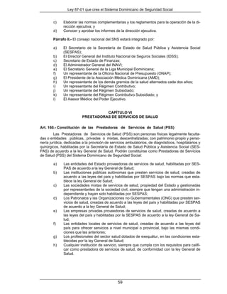 Ley 87-01 que crea el Sistema Dominicano de Seguridad Social


        c)    Elaborar las normas complementarias y los reglamentos para la operación de la di-
              rección ejecutiva; y
        d)    Conocer y aprobar los informes de la dirección ejecutiva.

        Párrafo II.- El consejo nacional del SNS estará integrado por:

        a)    El Secretario de la Secretaría de Estado de Salud Pública y Asistencia Social
              (SESPAS);
        b)    El Director General del Instituto Nacional de Seguros Sociales (IDSS);
        c)    Secretario de Estado de Finanzas;
        d)    El Administrador General del INAVI;
        e)    El Secretario General de la Liga Municipal Dominicana;
        f)    Un representante de la Oficina Nacional de Presupuesto (ONAP);
        g)    El Presidente de la Asociación Médica Dominicana (AMD);
        h)    Un representante de los demás gremios de la salud alternados cada dos años;
        i)    Un representante del Régimen Contributivo;
        j)    Un representante del Régimen Subsidiado;
        k)    Un representante del Régimen Contributivo Subsidiado; y
        l)    El Asesor Médico del Poder Ejecutivo.


                                    CAPÍTULO VI
                          PRESTADORAS DE SERVICIOS DE SALUD

Art. 160.- Constitución de las Prestadoras de Servicios de Salud (PSS)
         Las Prestadoras de Servicios de Salud (PSS) son personas físicas legalmente faculta-
das o entidades públicas, privadas o mixtas, descentralizadas, con patrimonio propio y perso-
nería jurídica, dedicadas a la provisión de servicios ambulatorios, de diagnósticos, hospitalarios y
quirúrgicos, habilitadas por la Secretaría de Estado de Salud Pública y Asistencia Social (SES-
PAS) de acuerdo a la ley General de Salud. Podrán constituirse como Prestadoras de Servicios
de Salud (PSS) del Sistema Dominicano de Seguridad Social:

        a)    Las entidades del Estado proveedoras de servicios de salud, habilitadas por SES-
              PAS de acuerdo a la ley General de Salud;
        b)    Las instituciones públicas autónomas que presten servicios de salud, creadas de
              acuerdo a las leyes del país y habilitadas por SESPAS bajo las normas que esta-
              blece la ley General de Salud;
        c)    Las sociedades mixtas de servicios de salud, propiedad del Estado y gestionadas
              por representantes de la sociedad civil, siempre que tengan una administración in-
              dependiente y hayan sido habilitadas por SESPAS;
        d)    Los Patronatos y las Organizaciones no Gubernamentales (ONG) que presten ser-
              vicios de salud, creadas de acuerdo a las leyes del país y habilitadas por SESPAS
              de acuerdo a la ley General de Salud;
        e)    Las empresas privadas proveedoras de servicios de salud, creadas de acuerdo a
              las leyes del país y habilitadas por la SESPAS de acuerdo a la ley General de Sa-
              lud;
        f)    Las entidades locales de servicios de salud, creadas de acuerdo a las leyes del
              país para ofrecer servicios a nivel municipal o provincial, bajo las mismas condi-
              ciones que las anteriores;
        g)    Los profesionales del sector salud dotados de exequátur, en las condiciones esta-
              blecidas por la ley General de Salud;
        h)    Cualquier institución de servicio, siempre que cumpla con los requisitos para califi-
              car como prestadora de servicios de salud, de conformidad con la ley General de
              Salud.




                                                59
 