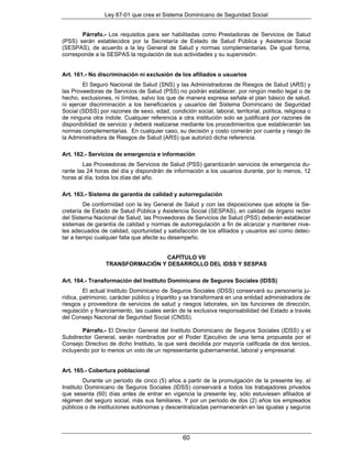 Ley 87-01 que crea el Sistema Dominicano de Seguridad Social


       Párrafo.- Los requisitos para ser habilitadas como Prestadoras de Servicios de Salud
(PSS) serán establecidos por la Secretaría de Estado de Salud Pública y Asistencia Social
(SESPAS), de acuerdo a la ley General de Salud y normas complementarias. De igual forma,
corresponde a la SESPAS la regulación de sus actividades y su supervisión.


Art. 161.- No discriminación ni exclusión de los afiliados o usuarios
        El Seguro Nacional de Salud (SNS) y las Administradoras de Riesgos de Salud (ARS) y
las Proveedoras de Servicios de Salud (PSS) no podrán establecer, por ningún medio legal o de
hecho, exclusiones, ni límites, salvo los que de manera expresa señale el plan básico de salud,
ni ejercer discriminación a los beneficiarios y usuarios del Sistema Dominicano de Seguridad
Social (SDSS) por razones de sexo, edad, condición social, laboral, territorial, política, religiosa o
de ninguna otra índole. Cualquier referencia a otra institución solo se justificará por razones de
disponibilidad de servicio y deberá realizarse mediante los procedimientos que establecerán las
normas complementarias. En cualquier caso, su decisión y costo correrán por cuenta y riesgo de
la Administradora de Riesgos de Salud (ARS) que autorizó dicha referencia.

Art. 162.- Servicios de emergencia e información
        Las Proveedoras de Servicios de Salud (PSS) garantizarán servicios de emergencia du-
rante las 24 horas del día y dispondrán de información a los usuarios durante, por lo menos, 12
horas al día, todos los días del año.

Art. 163.- Sistema de garantía de calidad y autorregulación
         De conformidad con la ley General de Salud y con las disposiciones que adopte la Se-
cretaría de Estado de Salud Pública y Asistencia Social (SESPAS), en calidad de órgano rector
del Sistema Nacional de Salud, las Proveedoras de Servicios de Salud (PSS) deberán establecer
sistemas de garantía de calidad y normas de autorregulación a fin de alcanzar y mantener nive-
les adecuados de calidad, oportunidad y satisfacción de los afiliados y usuarios así como detec-
tar a tiempo cualquier falla que afecte su desempeño.


                                  CAPÍTULO VII
                 TRANSFORMACIÓN Y DESARROLLO DEL IDSS Y SESPAS

Art. 164.- Transformación del Instituto Dominicano de Seguros Sociales (IDSS)
         El actual Instituto Dominicano de Seguros Sociales (IDSS) conservará su personería ju-
rídica, patrimonio, carácter público y tripartito y se transformará en una entidad administradora de
riesgos y proveedora de servicios de salud y riesgos laborales, sin las funciones de dirección,
regulación y financiamiento, las cuales serán de la exclusiva responsabilidad del Estado a través
del Consejo Nacional de Seguridad Social (CNSS).

        Párrafo.- El Director General del Instituto Dominicano de Seguros Sociales (IDSS) y el
Subdirector General, serán nombrados por el Poder Ejecutivo de una terna propuesta por el
Consejo Directivo de dicho Instituto, la que será decidida por mayoría calificada de dos tercios,
incluyendo por lo menos un voto de un representante gubernamental, laboral y empresarial.


Art. 165.- Cobertura poblacional
         Durante un período de cinco (5) años a partir de la promulgación de la presente ley, el
Instituto Dominicano de Seguros Sociales (IDSS) conservará a todos los trabajadores privados
que sesenta (60) días antes de entrar en vigencia la presente ley, sólo estuviesen afiliados al
régimen del seguro social, más sus familiares. Y por un período de dos (2) años los empleados
públicos o de instituciones autónomas y descentralizadas permanecerán en las igualas y seguros




                                                 60
 