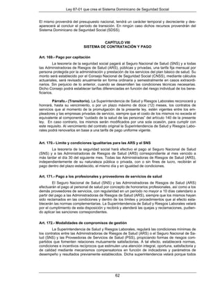Ley 87-01 que crea el Sistema Dominicano de Seguridad Social


El mismo provendrá del presupuesto nacional, tendrá un carácter temporal y decreciente y des-
aparecerá al concluir el período de transición. En ningún caso dichos recursos provendrán del
Sistema Dominicano de Seguridad Social (SDSS).


                                     CAPÍTULO VIII
                           SISTEMA DE CONTRATACIÓN Y PAGO

Art. 169.- Pago por capitación
          La tesorería de la seguridad social pagará al Seguro Nacional de Salud (SNS) y a todas
las Administradoras de Riesgos de Salud (ARS), públicas y privadas, una tarifa fija mensual por
persona protegida por la administración y prestación de los servicios del plan básico de salud. Su
monto será establecido por el Consejo Nacional de Seguridad Social (CNSS), mediante cálculos
actuariales, será revisado anualmente en forma ordinaria y semestralmente en casos extraordi-
narios. Sin perjuicio de lo anterior, cuando se desarrollen las condiciones técnicas necesarias.
Dicho Consejo podrá establecer tarifas diferenciadas en función del riesgo individual de los bene-
ficiarios.

        Párrafo.- (Transitorio). La Superintendencia de Salud y Riesgos Laborales reconocerá y
honrará, hasta su vencimiento, o por un plazo máximo de doce (12) meses, los contratos de
servicios que al momento de la promulgación de la presente ley, estén vigentes entre los em-
pleadores y las empresas privadas de servicio, siempre que el costo de los mismos no exceda el
equivalente al componente “cuidado de la salud de las personas” del artículo 140 de la presente
ley. En caso contrario, los mismos serán modificados por una sola ocasión, para cumplir con
este requisito. Al vencimiento del contrato original la Superintendencia de Salud y Riesgos Labo-
rales podrá renovarlos en base a una tarifa de pago uniforme vigente.


Art. 170.- Límite y condiciones igualitarias para las ARS y el SNS
       La tesorería de la seguridad social hará efectivo el pago al Seguro Nacional de Salud
(SNS) y a las Administradoras de Riesgos de Salud (ARS) correspondiente al mes vencido a
más tardar el día 30 del siguiente mes. Todas las Administradoras de Riesgos de Salud (ARS),
independientemente de su naturaleza pública o privada, con o sin fines de lucro, recibirán el
pago dentro del plazo establecido, el mismo día y en igualdad de condiciones.

Art. 171.- Pago a los profesionales y proveedores de servicios de salud
         El Seguro Nacional de Salud (SNS) y las Administradoras de Riesgos de Salud (ARS)
efectuarán el pago al personal de salud por concepto de honorarios profesionales, así como a los
demás proveedores de servicios, con regularidad en un período no mayor a 10 días calendario a
partir del pago a las Administradoras de Riesgos de Salud (ARS), siempre que los mismos hayan
sido reclamados en las condiciones y dentro de los límites y procedimientos que al efecto esta-
blecerán las normas complementarias. La Superintendencia de Salud y Riesgos Laborales velará
por el cumplimiento de esta disposición y recibirá y atenderá las quejas y reclamaciones, pudien-
do aplicar las sanciones correspondientes.


Art. 172.- Modalidades de compromisos de gestión
        La Superintendencia de Salud y Riesgos Laborales, regulará las condiciones mínimas de
los contratos entre las Administradoras de Riesgos de Salud (ARS) o el Seguro Nacional de Sa-
lud (SNS) y las Proveedoras de Servicios de Salud (PSS), propiciando formas de riesgos com-
partidos que fomenten relaciones mutuamente satisfactorias. A tal efecto, establecerá normas,
condiciones e incentivos recíprocos que estimulen una atención integral, oportuna, satisfactoria y
de calidad mediante mecanismos compensatorios en función de indicadores y parámetros de
desempeño y resultados previamente establecidos. Dicha superintendencia velará porque todos




                                               62
 