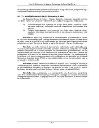 Ley 87-01 que crea el Sistema Dominicano de Seguridad Social


los contratos y subcontratos se ajusten a los principios de la seguridad social, a la presente ley y
sus normas complementarias y supervisará su aplicación.

Art. 173.- Modalidades de contratación del personal de salud
        La Superintendencia de Salud y Riesgos Laborales propiciará y regulará la contrata-
ción de los profesionales, técnicos y administrativos, basada en las siguientes modalidades:

        a)    Sueldo devengado más incentivos por el logro de las metas, niveles de calidad,
              resultados obtenidos y desempeño dentro de los estándares institucionales esta-
              blecidos;
        b)    Tarifas profesionales más incentivos para el logro de las metas, niveles de calidad,
              resultados obtenidos y desempeños dentro de los estándares institucionales esta-
              blecidos.

        Párrafo I.- La selección y contratación de los profesionales que laboran en los centros
de salud bajo la administración del Estado y del Instituto Dominicano de Seguros Sociales (IDSS)
se hará a través de la ley 6097 y sus modificaciones, así como bajo las normas y procedimientos
establecidos en la ley General de Salud y la ley de Servicio Civil y Carrera Administrativa.

          Párrafo II.- Las tarifas mínimas de los honorarios profesionales serán establecidas y re-
visadas anualmente por un comité nacional de honorarios profesionales, compuesto por siete (7)
miembros distribuidos de la manera siguiente: dos representantes gubernamentales; uno del
Seguro Nacional de Salud; uno de las Administradoras de Riesgos de Salud (ARS) privada; dos
profesionales de la salud en las áreas especializadas correspondientes y; un representante de
los afiliados. Las resoluciones emanadas de este comité deberán ser aprobadas por el Consejo
Nacional de Seguridad Social (CNSS), el cual establecerá las normas complementarias para su
constitución y funcionamiento.

         Párrafo III.- Ninguna Administradora de Riesgo de Salud (ARS) ni el Seguro Nacional de
Salud (SNS) podrán establecer condiciones contractuales discriminatorias contra un profesional
de salud legalmente facultado o un Proveedor de Servicios de Salud (PSS), pública o privada,
habilitados por la Secretaría de Estado de Salud Pública y Asistencia Social (SESPAS).

         Párrafo IV.- Al personal de salud se le reconocerán los años de servicios. Los profesio-
nales de la salud tendrán el derecho como primera opción a subrogar sus servicios compartiendo
el riesgo de la protección bajo un pago por capitación y/o pagos asociados a la atención integral
de un tratamiento.




                                                63
 