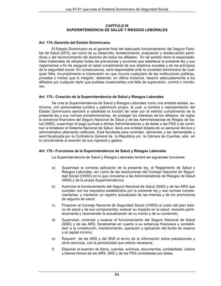 Ley 87-01 que crea el Sistema Dominicano de Seguridad Social



                                  CAPÍTULO IX
                 SUPERINTENDENCIA DE SALUD Y RIESGOS LABORALES


Art. 174.-Garantía del Estado Dominicano
         El Estado Dominicano es el garante final del adecuado funcionamiento del Seguro Fami-
liar de Salud (SFS), así como de su desarrollo, fortalecimiento, evaluación y readecuación perió-
dicas y del reconocimiento del derecho de todos los afiliados. En tal sentido tiene la responsabi-
lidad inalienable de adoptar todas las previsiones y acciones que establece la presente ley y sus
reglamentos a fin de asegurar el cabal cumplimiento de sus objetivos sociales y de los principios
de la seguridad social. En consecuencia, será responsable ante la sociedad dominicana de cual-
quier falla, incumplimiento e imprevisión en que incurra cualquiera de las instituciones públicas,
privadas o mixtas que lo integran, debiendo, en última instancia, resarcir adecuadamente a los
afiliados por cualquier daño que pudiese ocasionarles una falta de supervisión, control o monito-
reo.

Art. 175.- Creación de la Superintendencia de Salud y Riesgos Laborales
         Se crea la Superintendencia de Salud y Riesgos Laborales como una entidad estatal, au-
tónoma, con personalidad jurídica y patrimonio propio, la cual, a nombre y representación del
Estado Dominicano ejercerá a cabalidad la función de velar por el estricto cumplimiento de la
presente ley y sus normas complementarias, de proteger los intereses de los afiliados, de vigilar
la solvencia financiera del Seguro Nacional de Salud y de las Administradoras de Riegos de Sa-
lud (ARS), supervisar el pago puntual a dichas Administradoras y de éstas a las PSS y de contri-
buir a fortalecer el Sistema Nacional de Salud. Será una entidad dotada de un personal técnico y
administrativo altamente calificado. Está facultada para contratar, demandar y ser demandada y
será fiscalizada por la Contraloría General de la República y/o la Cámara de Cuentas, sólo en
lo concerniente al examen de sus ingresos y gastos.

Art. 176.- Funciones de la Superintendencia de Salud y Riesgos Laborales
        La Superintendencia de Salud y Riesgos Laborales tendrá las siguientes funciones:

        a)    Supervisar la correcta aplicación de la presente ley, el Reglamento de Salud y
              Riesgos Laborales, así como de las resoluciones del Consejo Nacional de Seguri-
              dad Social (CNSS) en lo que concierne a las Administradoras de Riesgos de Salud
              (ARS) y de la propia Superintendencia;
        b)    Autorizar el funcionamiento del Seguro Nacional de Salud (SNS) y de las ARS que
              cumplan con los requisitos establecidos por la presente ley y sus normas comple-
              mentarias; y mantener un registro actualizado de las mismas y de los promotores
              de seguros de salud;
        c)    Proponer al Consejo Nacional de Seguridad Social (CNSS) el costo del plan bási-
              co de salud y de sus componentes; evaluar su impacto en la salud, revisarlo perió-
              dicamente y recomendar la actualización de su monto y de su contenido;
        d)    Supervisar, controlar y evaluar el funcionamiento del Seguro Nacional de Salud
              (SNS) y de las ARS; fiscalizarlas en cuanto a su solvencia financiera y contabili-
              dad; a la constitución, mantenimiento, operación y aplicación del fondo de reserva
              y al capital mínimo;
        e)    Requerir de las ARS y del SNS el envío de la información sobre prestaciones y
              otros servicios, con la periodicidad que estime necesaria;
        f)    Disponer el examen de libros, cuentas, archivos, documentos, contabilidad, cobros
              y bienes físicos de las ARS, SNS y de las PSS contratadas por éstas;




                                               64
 