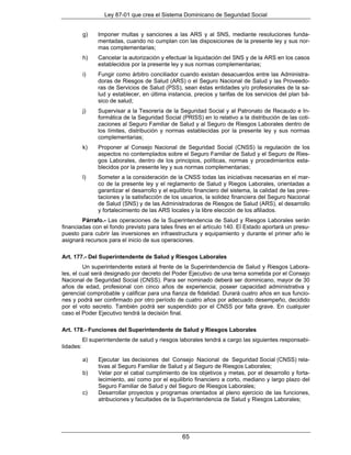 Ley 87-01 que crea el Sistema Dominicano de Seguridad Social


           g)    Imponer multas y sanciones a las ARS y al SNS, mediante resoluciones funda-
                 mentadas, cuando no cumplan con las disposiciones de la presente ley y sus nor-
                 mas complementarias;
           h)    Cancelar la autorización y efectuar la liquidación del SNS y de la ARS en los casos
                 establecidos por la presente ley y sus normas complementarias;
           i)    Fungir como árbitro conciliador cuando existan desacuerdos entre las Administra-
                 doras de Riesgos de Salud (ARS) o el Seguro Nacional de Salud y las Proveedo-
                 ras de Servicios de Salud (PSS), sean éstas entidades y/o profesionales de la sa-
                 lud y establecer, en última instancia, precios y tarifas de los servicios del plan bá-
                 sico de salud;
           j)    Supervisar a la Tesorería de la Seguridad Social y al Patronato de Recaudo e In-
                 formática de la Seguridad Social (PRISS) en lo relativo a la distribución de las coti-
                 zaciones al Seguro Familiar de Salud y al Seguro de Riesgos Laborales dentro de
                 los límites, distribución y normas establecidas por la presente ley y sus normas
                 complementarias;
           k)    Proponer al Consejo Nacional de Seguridad Social (CNSS) la regulación de los
                 aspectos no contemplados sobre el Seguro Familiar de Salud y el Seguro de Ries-
                 gos Laborales, dentro de los principios, políticas, normas y procedimientos esta-
                 blecidos por la presente ley y sus normas complementarias;
           l)    Someter a la consideración de la CNSS todas las iniciativas necesarias en el mar-
                 co de la presente ley y el reglamento de Salud y Riegos Laborales, orientadas a
                 garantizar el desarrollo y el equilibrio financiero del sistema, la calidad de las pres-
                 taciones y la satisfacción de los usuarios, la solidez financiera del Seguro Nacional
                 de Salud (SNS) y de las Administradoras de Riesgos de Salud (ARS), el desarrollo
                 y fortalecimiento de las ARS locales y la libre elección de los afiliados.
        Párrafo.- Las operaciones de la Superintendencia de Salud y Riesgos Laborales serán
financiadas con el fondo previsto para tales fines en el artículo 140. El Estado aportará un presu-
puesto para cubrir las inversiones en infraestructura y equipamiento y durante el primer año le
asignará recursos para el inicio de sus operaciones.

Art. 177.- Del Superintendente de Salud y Riesgos Laborales
         Un superintendente estará al frente de la Superintendencia de Salud y Riesgos Labora-
les, el cual será designado por decreto del Poder Ejecutivo de una terna sometida por el Consejo
Nacional de Seguridad Social (CNSS). Para ser nominado deberá ser dominicano, mayor de 30
años de edad, profesional con cinco años de experiencia; poseer capacidad administrativa y
gerencial comprobable y calificar para una fianza de fidelidad. Durará cuatro años en sus funcio-
nes y podrá ser confirmado por otro período de cuatro años por adecuado desempeño, decidido
por el voto secreto. También podrá ser suspendido por el CNSS por falta grave. En cualquier
caso el Poder Ejecutivo tendrá la decisión final.

Art. 178.- Funciones del Superintendente de Salud y Riesgos Laborales
           El superintendente de salud y riesgos laborales tendrá a cargo las siguientes responsabi-
lidades:

           a)    Ejecutar las decisiones del Consejo Nacional de Seguridad Social (CNSS) rela-
                 tivas al Seguro Familiar de Salud y al Seguro de Riesgos Laborales;
           b)    Velar por el cabal cumplimiento de los objetivos y metas, por el desarrollo y forta-
                 lecimiento, así como por el equilibrio financiero a corto, mediano y largo plazo del
                 Seguro Familiar de Salud y del Seguro de Riesgos Laborales;
           c)    Desarrollar proyectos y programas orientados al pleno ejercicio de las funciones,
                 atribuciones y facultades de la Superintendencia de Salud y Riesgos Laborales;




                                                    65
 