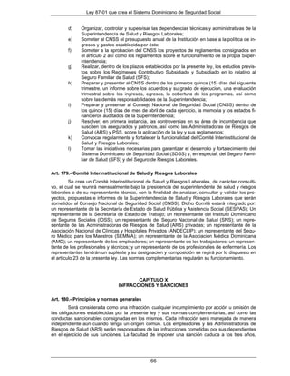 Ley 87-01 que crea el Sistema Dominicano de Seguridad Social


        d)    Organizar, controlar y supervisar las dependencias técnicas y administrativas de la
              Superintendencia de Salud y Riesgos Laborales;
        e)    Someter al CNSS el presupuesto anual de la Institución en base a la política de in-
              gresos y gastos establecida por éste;
        f)    Someter a la aprobación del CNSS los proyectos de reglamentos consignados en
              el artículo 2 así como los reglamentos sobre el funcionamiento de la propia Super-
              intendencia;
        g)    Realizar, dentro de los plazos establecidos por la presente ley, los estudios previs-
              tos sobre los Regímenes Contributivo Subsidiado y Subsidiado en lo relativo al
              Seguro Familiar de Salud (SFS);
        h)    Preparar y presentar al CNSS dentro de los primeros quince (15) días del siguiente
              trimestre, un informe sobre los acuerdos y su grado de ejecución, una evaluación
              trimestral sobre los ingresos, egresos, la cobertura de los programas, así como
              sobre las demás responsabilidades de la Superintendencia;
        i)    Preparar y presentar al Consejo Nacional de Seguridad Social (CNSS) dentro de
              los quince (15) días del mes de abril de cada ejercicio, la memoria y los estados fi-
              nancieros auditados de la Superintendencia;
        j)    Resolver, en primera instancia, las controversias en su área de incumbencia que
              susciten los asegurados y patronos, así como las Administradoras de Riesgos de
              Salud (ARS) y PSS, sobre la aplicación de la ley y sus reglamentos;
        k)    Convocar regularmente y fortalecer la funcionalidad del Comité Interinstitucional de
              Salud y Riesgos Laborales;
        l)    Tomar las iniciativas necesarias para garantizar el desarrollo y fortalecimiento del
              Sistema Dominicano de Seguridad Social (SDSS) y, en especial, del Seguro Fami-
              liar de Salud (SFS) y del Seguro de Riesgos Laborales.

Art. 179.- Comité Interinstitucional de Salud y Riesgos Laborales
         Se crea un Comité Interinstitucional de Salud y Riesgos Laborales, de carácter consulti-
vo, el cual se reunirá mensualmente bajo la presidencia del superintendente de salud y riesgos
laborales o de su representante técnico, con la finalidad de analizar, consultar y validar los pro-
yectos, propuestas e informes de la Superintendencia de Salud y Riesgos Laborales que serán
sometidos al Consejo Nacional de Seguridad Social (CNSS). Dicho Comité estará integrado por:
un representante de la Secretaría de Estado de Salud Pública y Asistencia Social (SESPAS); Un
representante de la Secretaría de Estado de Trabajo; un representante del Instituto Dominicano
de Seguros Sociales (IDSS); un representante del Seguro Nacional de Salud (SNS); un repre-
sentante de las Administradoras de Riesgos de Salud (ARS) privadas; un representante de la
Asociación Nacional de Clínicas y Hospitales Privados (ANDECLIP); un representante del Segu-
ro Médico para los Maestros (SEMMA); un representante de la Asociación Médica Dominicana
(AMD); un representante de los empleadores; un representante de los trabajadores; un represen-
tante de los profesionales y técnicos; y un representante de los profesionales de enfermería. Los
representantes tendrán un suplente y su designación y composición se regirá por lo dispuesto en
el artículo 23 de la presente ley. Las normas complementarias regularán su funcionamiento.



                                       CAPÍTULO X
                                INFRACCIONES Y SANCIONES

Art. 180.- Principios y normas generales
         Será considerada como una infracción, cualquier incumplimiento por acción u omisión de
las obligaciones establecidas por la presente ley y sus normas complementarias, así como las
conductas sancionables consignadas en los mismos. Cada infracción será manejada de manera
independiente aún cuando tenga un origen común. Los empleadores y las Administradoras de
Riesgos de Salud (ARS) serán responsables de las infracciones cometidas por sus dependientes
en el ejercicio de sus funciones. La facultad de imponer una sanción caduca a los tres años,




                                                66
 