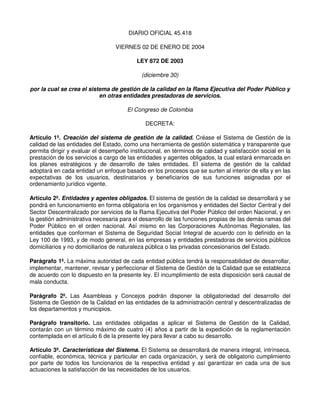 DIARIO OFICIAL 45.418

                                  VIERNES 02 DE ENERO DE 2004

                                          LEY 872 DE 2003

                                            (diciembre 30)

por la cual se crea el sistema de gestión de la calidad en la Rama Ejecutiva del Poder Público y
                           en otras entidades prestadoras de servicios.

                                      El Congreso de Colombia

                                              DECRETA:

Artículo 1º. Creación del sistema de gestión de la calidad. Créase el Sistema de Gestión de la
calidad de las entidades del Estado, como una herramienta de gestión sistemática y transparente que
permita dirigir y evaluar el desempeño institucional, en términos de calidad y satisfacción social en la
prestación de los servicios a cargo de las entidades y agentes obligados, la cual estará enmarcada en
los planes estratégicos y de desarrollo de tales entidades. El sistema de gestión de la calidad
adoptará en cada entidad un enfoque basado en los procesos que se surten al interior de ella y en las
expectativas de los usuarios, destinatarios y beneficiarios de sus funciones asignadas por el
ordenamiento jurídico vigente.

Artículo 2º. Entidades y agentes obligados. El sistema de gestión de la calidad se desarrollará y se
pondrá en funcionamiento en forma obligatoria en los organismos y entidades del Sector Central y del
Sector Descentralizado por servicios de la Rama Ejecutiva del Poder Público del orden Nacional, y en
la gestión administrativa necesaria para el desarrollo de las funciones propias de las demás ramas del
Poder Público en el orden nacional. Así mismo en las Corporaciones Autónomas Regionales, las
entidades que conforman el Sistema de Seguridad Social Integral de acuerdo con lo definido en la
Ley 100 de 1993, y de modo general, en las empresas y entidades prestadoras de servicios públicos
domiciliarios y no domiciliarios de naturaleza pública o las privadas concesionarios del Estado.

Parágrafo 1º. La máxima autoridad de cada entidad pública tendrá la responsabilidad de desarrollar,
implementar, mantener, revisar y perfeccionar el Sistema de Gestión de la Calidad que se establezca
de acuerdo con lo dispuesto en la presente ley. El incumplimiento de esta disposición será causal de
mala conducta.

Parágrafo 2º. Las Asambleas y Concejos podrán disponer la obligatoriedad del desarrollo del
Sistema de Gestión de la Calidad en las entidades de la administración central y descentralizadas de
los departamentos y municipios.

Parágrafo transitorio. Las entidades obligadas a aplicar el Sistema de Gestión de la Calidad,
contarán con un término máximo de cuatro (4) años a partir de la expedición de la reglamentación
contemplada en el artículo 6 de la presente ley para llevar a cabo su desarrollo.

Artículo 3º. Características del Sistema. El Sistema se desarrollará de manera integral, intrínseca,
confiable, económica, técnica y particular en cada organización, y será de obligatorio cumplimiento
por parte de todos los funcionarios de la respectiva entidad y así garantizar en cada una de sus
actuaciones la satisfacción de las necesidades de los usuarios.
 