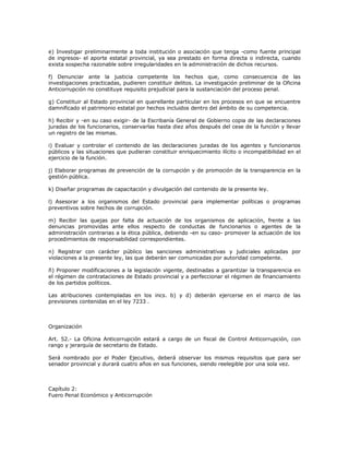 e)  Investigar preliminarmente  a  toda  institución  o asociación  que  tenga  ­como  fuente  principal 
de  ingresos­ el  aporte  estatal provincial,  ya  sea  prestado en  forma  directa  o  indirecta,  cuando 
exista sospecha razonable sobre irregularidades en la administración de dichos recursos. 

f)  Denunciar  ante  la  justicia  competente  los  hechos  que,  como  consecuencia  de  las 
investigaciones practicadas, pudieren constituir delitos. La investigación preliminar de la Oficina 
Anticorrupción no constituye requisito prejudicial para la sustanciación del proceso penal. 

g) Constituir al Estado provincial en querellante particular en los procesos en que se encuentre 
damnificado el patrimonio estatal por hechos incluidos dentro del ámbito de su competencia. 

h) Recibir y ­en su caso exigir­ de la Escribanía General de Gobierno copia de las declaraciones 
juradas de los funcionarios, conservarlas hasta diez años después del cese de la función y llevar 
un registro de las mismas. 

i)  Evaluar  y  controlar  el  contenido  de  las  declaraciones  juradas  de  los  agentes  y  funcionarios 
públicos y las situaciones que pudieran constituir enriquecimiento ilícito o incompatibilidad en el 
ejercicio de la función. 

j) Elaborar programas de prevención de la corrupción y de promoción de la transparencia en la 
gestión pública. 

k) Diseñar programas de capacitación y divulgación del contenido de la presente ley. 

l)  Asesorar  a  los  organismos  del  Estado  provincial  para  implementar  políticas  o  programas 
preventivos sobre hechos de corrupción. 

m)  Recibir  las  quejas  por  falta  de  actuación  de  los  organismos  de  aplicación,  frente  a  las 
denuncias  promovidas  ante  ellos  respecto  de  conductas  de  funcionarios  o  agentes  de  la 
administración contrarias a la ética pública, debiendo ­en su caso­ promover la actuación de los 
procedimientos de responsabilidad correspondientes. 

n)  Registrar  con  carácter  público  las  sanciones  administrativas  y  judiciales  aplicadas  por 
violaciones a la presente ley, las que deberán ser comunicadas por autoridad competente. 

ñ) Proponer modificaciones a la legislación vigente, destinadas a garantizar la transparencia en 
el régimen de contrataciones de Estado provincial y a perfeccionar el régimen de financiamiento 
de los partidos políticos. 

Las  atribuciones  contempladas  en  los  incs.  b)  y  d)  deberán  ejercerse  en  el  marco  de  las 
previsiones contenidas en el ley 7233 . 



Organización 

Art.  52.­  La  Oficina  Anticorrupción  estará  a  cargo  de  un  fiscal  de  Control  Anticorrupción,  con 
rango y jerarquía de secretario de Estado. 

Será  nombrado  por  el  Poder  Ejecutivo,  deberá  observar  los  mismos  requisitos  que  para  ser 
senador provincial y durará cuatro años en sus funciones, siendo reelegible por una sola vez. 



Capítulo 2: 
Fuero Penal Económico y Anticorrupción
 