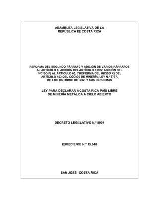 ASAMBLEA LEGISLATIVA DE LA
               REPÚBLICA DE COSTA RICA




REFORMA DEL SEGUNDO PÁRRAFO Y ADICIÓN DE VARIOS PÁRRAFOS
    AL ARTÍCULO 8; ADICIÓN DEL ARTÍCULO 8 BIS; ADICIÓN DEL
     INCISO F) AL ARTÍCULO 65, Y REFORMA DEL INCISO K) DEL
       ARTÍCULO 103 DEL CÓDIGO DE MINERÍA, LEY N.º 6797,
           DE 4 DE OCTUBRE DE 1982, Y SUS REFORMAS


       LEY PARA DECLARAR A COSTA RICA PAÍS LIBRE
          DE MINERÍA METÁLICA A CIELO ABIERTO




              DECRETO LEGISLATIVO N.º 8904




                  EXPEDIENTE N.º 15.948




                  SAN JOSÉ - COSTA RICA
 