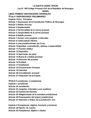 LA GACETA DIARIO OFICIAL
Ley N°. 902 Código Procesal Civil de la República de Nicaragua
ÍNDICE
LIBRO PRIMERO DISPOSICIONES GENERALES
TÍTULO I DISPOSICIONES PRELIMINARES
Capítulo Único: Principios
Artículo 1 Supremacía de la Constitución Política de Nicaragua
Artículo 2 Ámbito de la ley
Artículo 3 Supletoriedad
Artículo 4 Territorialidad de la norma procesal
Artículo 5 Temporalidad de la norma procesal
Artículo 6 Debido proceso
Artículo 7 Acceso a los juzgados y tribunales
Artículo 8 Tutela judicial efectiva
Artículo 9 Juez predeterminado por la ley
Artículo 10 Igualdad, contradicción, defensa e imparcialidad
Artículo 11 Proceso público
Artículo 12 Dispositivo
Artículo 13 Aportación de parte
Artículo 14 Buena fe y lealtad procesal
Artículo 15 Dirección del proceso
Artículo 16 Oralidad
Artículo 17 Inmediación
Artículo 18 Concentración Procesal
Artículo 19 Celeridad
Artículo 20 Convalidación procesal
Artículo 21 Integración de principios
TÍTULO II Jurisdicción y competencia
Capítulo I Jurisdicción
Artículo 22 Jurisdicción
Artículo 23 Juzgados, tribunales y sus auxiliares
Artículo 24 Fuentes del Derecho
Artículo 25 Obligatoriedad de la actividad jurisdiccional
Artículo 26 Presupuestos del órgano jurisdiccional
Artículo 27 Extensión y límites de la jurisdicción civil
Capítulo II Competencia objetiva, funcional y territorial
Artículo 28 Fijación de cuantía
Artículo 29 Competencia objetiva o básica
 