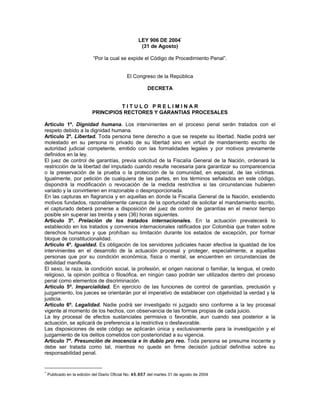 LEY 906 DE 2004*
(31 de Agosto)
“Por la cual se expide el Código de Procedimiento Penal”.
El Congreso de la República
DECRETA
T I T U L O P R E L I M I N A R
PRINCIPIOS RECTORES Y GARANTIAS PROCESALES
Artículo 1º. Dignidad humana. Los intervinientes en el proceso penal serán tratados con el
respeto debido a la dignidad humana.
Artículo 2º. Libertad. Toda persona tiene derecho a que se respete su libertad. Nadie podrá ser
molestado en su persona ni privado de su libertad sino en virtud de mandamiento escrito de
autoridad judicial competente, emitido con las formalidades legales y por motivos previamente
definidos en la ley.
El juez de control de garantías, previa solicitud de la Fiscalía General de la Nación, ordenará la
restricción de la libertad del imputado cuando resulte necesaria para garantizar su comparecencia
o la preservación de la prueba o la protección de la comunidad, en especial, de las víctimas.
Igualmente, por petición de cualquiera de las partes, en los términos señalados en este código,
dispondrá la modificación o revocación de la medida restrictiva si las circunstancias hubieren
variado y la convirtieren en irrazonable o desproporcionada.
En las capturas en flagrancia y en aquellas en donde la Fiscalía General de la Nación, existiendo
motivos fundados, razonablemente carezca de la oportunidad de solicitar el mandamiento escrito,
el capturado deberá ponerse a disposición del juez de control de garantías en el menor tiempo
posible sin superar las treinta y seis (36) horas siguientes.
Artículo 3º. Prelación de los tratados internacionales. En la actuación prevalecerá lo
establecido en los tratados y convenios internacionales ratificados por Colombia que traten sobre
derechos humanos y que prohíban su limitación durante los estados de excepción, por formar
bloque de constitucionalidad.
Artículo 4º. Igualdad. Es obligación de los servidores judiciales hacer efectiva la igualdad de los
intervinientes en el desarrollo de la actuación procesal y proteger, especialmente, a aquellas
personas que por su condición económica, física o mental, se encuentren en circunstancias de
debilidad manifiesta.
El sexo, la raza, la condición social, la profesión, el origen nacional o familiar, la lengua, el credo
religioso, la opinión política o filosófica, en ningún caso podrán ser utilizados dentro del proceso
penal como elementos de discriminación.
Artículo 5º. Imparcialidad. En ejercicio de las funciones de control de garantías, preclusión y
juzgamiento, los jueces se orientarán por el imperativo de establecer con objetividad la verdad y la
justicia.
Artículo 6º. Legalidad. Nadie podrá ser investigado ni juzgado sino conforme a la ley procesal
vigente al momento de los hechos, con observancia de las formas propias de cada juicio.
La ley procesal de efectos sustanciales permisiva o favorable, aun cuando sea posterior a la
actuación, se aplicará de preferencia a la restrictiva o desfavorable.
Las disposiciones de este código se aplicarán única y exclusivamente para la investigación y el
juzgamiento de los delitos cometidos con posterioridad a su vigencia.
Artículo 7º. Presunción de inocencia e in dubio pro reo. Toda persona se presume inocente y
debe ser tratada como tal, mientras no quede en firme decisión judicial definitiva sobre su
responsabilidad penal.
*
Publicado en la edición del Diario Oficial No. 45.657 del martes 31 de agosto de 2004
 