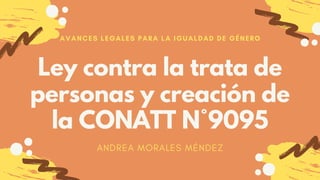 Ley contra la trata de
personas y creación de
la CONATT N°9095
AVANCES LEGALES PARA LA IGUALDAD DE GÉNERO
ANDREA MORALES MÉNDEZ
 