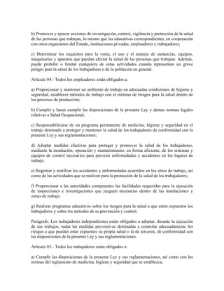 b) Promover y ejercer acciones de investigación, control, vigilancia y protección de la salud
de las personas que trabajan, lo mismo que las educativas correspondientes, en cooperación
con otros organismos del Estado, instituciones privadas, empleadores y trabajadores;

c) Determinar los requisitos para la venta, el uso y el manejo de sustancias, equipos,
maquinarias y aparatos que puedan afectar la salud de las personas que trabajan. Además,
puede prohibir o limitar cualquiera de estas actividades cuando representen un grave
peligro para la salud de los trabajadores o de la población en general.

Artículo 84.- Todos los empleadores están obligados a:

a) Proporcionar y mantener un ambiente de trabajo en adecuadas condiciones de higiene y
seguridad, establecer métodos de trabajo con el mínimo de riesgos para la salud dentro de
los procesos de producción;

b) Cumplir y hacer cumplir las disposiciones de la presente Ley y demás normas legales
relativas a Salud Ocupacional;

c) Responsabilizarse de un programa permanente de medicina, higiene y seguridad en el
trabajo destinado a proteger y mantener la salud de los trabajadores de conformidad con la
presente Ley y sus reglamentaciones;

d) Adoptar medidas efectivas para proteger y promover la salud de los trabajadores,
mediante la instalación, operación y mantenimiento, en forma eficiente, de los sistemas y
equipos de control necesarios para prevenir enfermedades y accidentes en los lugares de
trabajo;

e) Registrar y notificar los accidentes y enfermedades ocurridos en los sitios de trabajo, así
como de las actividades que se realicen para la protección de la salud de los trabajadores;

f) Proporcionar a las autoridades competentes las facilidades requeridas para la ejecución
de inspecciones e investigaciones que juzguen necesarias dentro de las instalaciones y
zonas de trabajo.

g) Realizar programas educativos sobre los riesgos para la salud a que estén expuestos los
trabajadores y sobre los métodos de su prevención y control.

Parágrafo. Los trabajadores independientes están obligados a adoptar, durante la ejecución
de sus trabajos, todas las medidas preventivas destinadas a controlar adecuadamente los
riesgos a que puedan estar expuestos su propia salud o la de terceros, de conformidad con
las disposiciones de la presente Ley y sus reglamentaciones.

Artículo 85.- Todos los trabajadores están obligados a:

a) Cumplir las disposiciones de la presente Ley y sus reglamentaciones, así como con las
normas del reglamento de medicina, higiene y seguridad que se establezca;
 