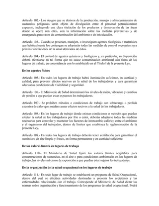 Artículo 102.- Los riesgos que se deriven de la producción, manejo o almacenamiento de
sustancias peligrosas serán objeto de divulgación entre el personal potencialmente
expuesto, incluyendo una clara titulación de los productos y demarcación de las áreas
donde se opere con ellos, con la información sobre las medidas preventivas y de
emergencia para casos de contaminación del ambiente o de intoxicación.

Artículo 103.- Cuando se procesen, manejen, o investiguen agentes biológicos o materiales
que habitualmente los contengan se adoptarán todas las medidas de control necesarias para
prevenir alteraciones de la salud derivados de éstos.

Artículo 104.- El control de agentes químicos y biológicos y, en particular, su disposición
deberá efectuarse en tal forma que no cause contaminación ambiental aún fuera de los
lugares de trabajo, en concordancia con lo establecido en el Título I de la presente Ley.

De los agentes físicos

Artículo 105.- En todos los lugares de trabajo habrá iluminación suficiente, en cantidad y
calidad, para prevenir efectos nocivos en la salud de los trabajadores y para garantizar
adecuadas condiciones de visibilidad y seguridad.

Artículo 106.- El Ministerio de Salud determinará los niveles de ruido, vibración y cambios
de presión a que puedan estar expuestos los trabajadores.

Artículo 107.- Se prohiben métodos o condiciones de trabajo con sobrecargo o pérdida
excesiva de calor que puedan causar efectos nocivos a la salud de los trabajadores.

Artículo 108.- En los lugares de trabajo donde existan condiciones o métodos que puedan
afectar la salud de los trabajadores por frío o calor, deberán adoptarse todas las medidas
necesarias para controlar y mantener los factores de intercambio calórico entre el ambiente
y el organismo del trabajador, dentro de límites que establezca la reglamentación de la
presente Ley.

Artículo 109.- En todos los lugares de trabajo deberán tener ventilación para garantizar el
suministro de aire limpio y fresco, en forma permanente y en cantidad suficiente.

De los valores límites en lugares de trabajo

Artículo 110.- El Ministerio de Salud fijará los valores límites aceptables para
concentraciones de sustancias, en el aire o para condiciones ambientales en los lugares de
trabajo, los niveles máximos de exposición a que puedan estar sujetos los trabajadores.

De la organización de la salud ocupacional en los lugares de trabajo

Artículo 111.- En todo lugar de trabajo se establecerá un programa de Salud Ocupacional,
dentro del cual se efectúen actividades destinadas a prevenir los accidentes y las
enfermedades relacionadas con el trabajo. Corresponde al Ministerio de Salud dictar las
normas sobre organización y funcionamiento de los programas de salud ocupacional. Podrá
 