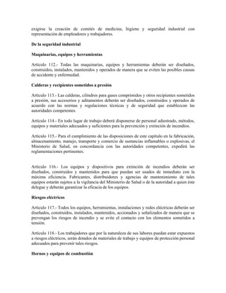 exigirse la creación de comités de medicina, higiene y seguridad industrial con
representación de empleadores y trabajadores.

De la seguridad industrial

Maquinarias, equipos y herramientas

Artículo 112.- Todas las maquinarias, equipos y herramientas deberán ser diseñados,
construidos, instalados, mantenidos y operados de manera que se eviten las posibles causas
de accidente y enfermedad.

Calderas y recipientes sometidos a presión

Artículo 113.- Las calderas, cilindros para gases comprimidos y otros recipientes sometidos
a presión, sus accesorios y aditamentos deberán ser diseñados, construidos y operados de
acuerdo con las normas y regulaciones técnicas y de seguridad que establezcan las
autoridades competentes.

Artículo 114.- En todo lugar de trabajo deberá disponerse de personal adiestrado, métodos,
equipos y materiales adecuados y suficientes para la prevención y extinción de incendios.

Artículo 115.- Para el cumplimiento de las disposiciones de este capítulo en la fabricación,
almacenamiento, manejo, transporte y comercio de sustancias inflamables o explosivas, el
Ministerio de Salud, en concordancia con las autoridades competentes, expedirá las
reglamentaciones pertinentes.


Artículo 116.- Los equipos y dispositivos para extinción de incendios deberán ser
diseñados, construidos y mantenidos para que puedan ser usados de inmediato con la
máxima eficiencia. Fabricantes, distribuidores y agencias de mantenimiento de tales
equipos estarán sujetos a la vigilancia del Ministerio de Salud o de la autoridad a quien éste
delegue y deberán garantizar la eficacia de los equipos.

Riesgos eléctricos

Artículo 117.- Todos los equipos, herramientas, instalaciones y redes eléctricas deberán ser
diseñados, construidos, instalados, mantenidos, accionados y señalizados de manera que se
prevengan los riesgos de incendio y se evite el contacto con los elementos sometidos a
tensión.

Artículo 118.- Los trabajadores que por la naturaleza de sus labores puedan estar expuestos
a riesgos eléctricos, serán dotados de materiales de trabajo y equipos de protección personal
adecuados para prevenir tales riesgos.

Hornos y equipos de combustión
 