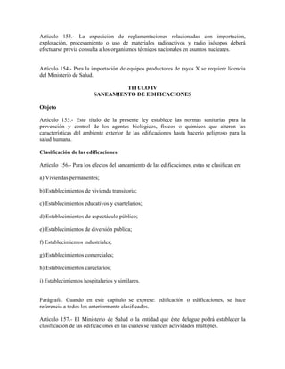Artículo 153.- La expedición de reglamentaciones relacionadas con importación,
explotación, procesamiento o uso de materiales radioactivos y radio isótopos deberá
efectuarse previa consulta a los organismos técnicos nacionales en asuntos nucleares.


Artículo 154.- Para la importación de equipos productores de rayos X se requiere licencia
del Ministerio de Salud.

                                 TITULO IV
                        SANEAMIENTO DE EDIFICACIONES

Objeto

Artículo 155.- Este título de la presente ley establece las normas sanitarias para la
prevención y control de los agentes biológicos, físicos o químicos que alteran las
características del ambiente exterior de las edificaciones hasta hacerlo peligroso para la
salud humana.

Clasificación de las edificaciones

Artículo 156.- Para los efectos del saneamiento de las edificaciones, estas se clasifican en:

a) Viviendas permanentes;

b) Establecimientos de vivienda transitoria;

c) Establecimientos educativos y cuartelarios;

d) Establecimientos de espectáculo público;

e) Establecimientos de diversión pública;

f) Establecimientos industriales;

g) Establecimientos comerciales;

h) Establecimientos carcelarios;

i) Establecimientos hospitalarios y similares.


Parágrafo. Cuando en este capítulo se exprese: edificación o edificaciones, se hace
referencia a todos los anteriormente clasificados.

Artículo 157.- El Ministerio de Salud o la entidad que éste delegue podrá establecer la
clasificación de las edificaciones en las cuales se realicen actividades múltiples.
 