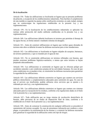 De la localización

Artículo 158.- Todas las edificaciones se localizarán en lugares que no presente problemas
de polución, a excepción de los establecimientos industriales. Para facilitar el cumplimiento
de esta medida se seguirán las pautas sobre zonificación existentes en cada ciudad, siempre
que no contravengan las regulaciones establecidas en la presente Ley y sus
reglamentaciones.

Artículo 159.- En la localización de los establecimientos industriales se aplicarán las
normas sobre protección del medio ambiente establecidas en la presente Ley y sus
reglamentaciones.

Artículo 160.- Las edificaciones deberán localizarse en terrenos que permitan el drenaje de
las aguas lluvias, en forma natural o mediante sistemas de desagües.

Artículo 161.- Antes de construir edificaciones en lugares que reciben aguas drenadas de
terrenos más altos se deberán levantar las defensas necesarias para evitar inundaciones.

Artículo 162.- Las edificaciones se localizarán en lugares alejados de acequias, barrancos,
de terrenos pantanosos, o que se inunden por el agua de mar.

Artículo 163.- No se construirán edificaciones en terrenos rellenados con basuras, que
puedan ocasionar problemas higiénico-sanitarios, a menos que estos terrenos se hayan
preparado adecuadamente.

Artículo 164.- Las edificaciones se construirán en lugares que no ofrezcan peligro por
accidentes naturales o por condiciones propias de las actividades humanas. En caso de que
estas condiciones no se puedan evitar, se construirán las defensas necesarias para garantizar
la seguridad de las edificaciones.

Artículo 165.- Las edificaciones deberán construirse en lugares que cuenten con servicios
públicos domiciliarios y complementarios adecuados para suministro de agua. En caso de
que el servicio sea insuficiente, podrán utilizarse otros servicios que se ajusten a lo
ordenado por esta Ley y sus reglamentaciones.

Artículo 166.- Las edificaciones deberán construirse en lugares que cuenten con sistemas
adecuados para la evacuación de los residuos, conforme a las regulaciones dadas en el título
I de la presente ley y sus reglamentaciones.

Artículo 167.- Toda edificación que no tenga sistema de recolección domiciliaria de
basuras, debe proveerse de un medio de disposición final de éstas, conforme a lo
establecido en el título I de la presente Ley y sus reglamentaciones.

Artículo 168.- Antes de comenzar la construcción de cualquier edificación se procederá al
saneamiento del terreno escogido. En caso de presentarse infestación por roedores u otras
plagas, se procederá a la exterminación de las mismas y a construir las defensas necesarias
para garantizar la seguridad de la edificación contra este tipo de riesgos.
 