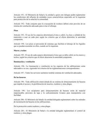 Artículo 191.- El Ministerio de Salud o la entidad a quien este delegue podrá reglamentar
las condiciones del afluente de entidades cuyas características especiales así lo requieran
para protección de la salud de la comunidad.

Artículo 192.- Todo conjunto para la evacuación de residuos deberá estar provisto de un
sistema de ventilación adecuado para evitar el sifonaje.

Pisos

Artículo 193.- El uso de los espacios determinará el área a cubrir, la clase y calidad de los
materiales a usar en cada piso según los criterios que al efecto determine la autoridad
competente.

Artículo 194.- Los pisos se proveerán de sistemas que faciliten el drenaje de los líquidos
que se puedan acumular en ellos, cuando así lo requieran.

Muros y techos

Artículo 195.- El uso de cada espacio determinará el área que se debe cubrir en los muros y
techos, según los criterios que al efecto determine la autoridad competente.

Iluminación y ventilación

Artículo 196.- La iluminación y ventilación en los espacios de las edificaciones serán
adecuados a su uso, siguiendo los criterios de las reglamentaciones correspondientes.

Artículo 197.- Todos los servicios sanitarios tendrán sistemas de ventilación adecuados.

De las basuras

Artículo 198.- Toda edificación estará dotada de un sistema de almacenamiento de basuras
que impida el acceso y la proliferación de insectos, roedores y otras plagas.


Artículo 199.- Los recipientes para almacenamiento de basuras serán de material
impermeable, provistos de tapa y lo suficientemente livianos para manipularlos con
facilidad.

Artículo 200.- El Ministerio de Salud o la entidad delegada reglamentará sobre los métodos
de incineración de basuras en las edificaciones.

De la protección contra roedores y otras plagas

Artículo 201.- El Ministerio de Salud o la entidad delegada reglamentará el control de
roedores y otras plagas.
 
