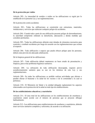 De la protección por ruidos

Artículo 202.- La intensidad de sonidos o ruidos en las edificaciones se regirá por lo
establecido en la presente Ley y sus reglamentaciones.

De la protección contra accidentes

Artículo 203.- Todas las edificaciones se construirán con estructuras, materiales,
instalaciones y servicios que reduzcan cualquier peligro de accidentes.

Artículo 204.- Cuando toda o parte de una edificación presente peligro de derrumbamiento,
la autoridad competente ordenará su demolición, adecuación y demás medidas que
considere pertinentes.

Artículo 205.- Todas las edificaciones deberán estar dotadas de elementos necesarios para
controlar y combatir accidentes por fuego de acuerdo con las reglamentaciones que existan
al respecto.

Artículo 206.- Toda edificación o espacio que pueda ofrecer peligro para las personas,
deberá estar provisto de adecuada señalización.

De la limpieza general de las edificaciones

Artículo 207.- Toda edificación deberá mantenerse en buen estado de presentación y
limpieza, para evitar problemas higiénico-sanitarios.

Artículo 208.- La utilización de toda edificación desocupada, requiere previo
acondicionamiento sanitario para su uso en los términos de esta Ley y sus
reglamentaciones.

Artículo 209.- En todas las edificaciones se prohibe realizar actividades que afecten o
puedan afectar el bienestar o la salud de los vecinos o de la comunidad a la cual se
pertenece.

Artículo 210.- El Ministerio de Salud o la entidad delegada reglamentará los aspectos
relacionados con la protección de la salud en todo tipo de establecimiento.

De los establecimientos educativos y cuartelarios

Artículo 211.- El área total de las edificaciones en los establecimientos de enseñanza y
cuartelarios estará acorde con el número de personas que se proyecte albergar
habitualmente.

Artículo 212.- Las edificaciones para establecimientos de enseñanza y cuartelarios, deberán
tener servicios sanitarios completos y suficientes, de acuerdo a su utilización.
 