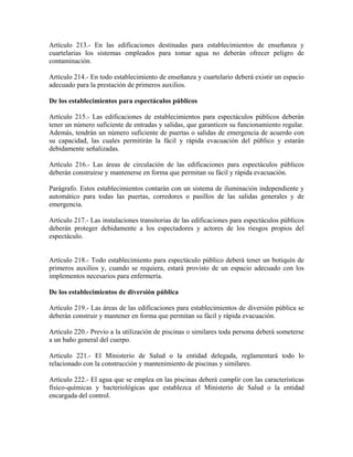 Artículo 213.- En las edificaciones destinadas para establecimientos de enseñanza y
cuartelarias los sistemas empleados para tomar agua no deberán ofrecer peligro de
contaminación.

Artículo 214.- En todo establecimiento de enseñanza y cuartelario deberá existir un espacio
adecuado para la prestación de primeros auxilios.

De los establecimientos para espectáculos públicos

Artículo 215.- Las edificaciones de establecimientos para espectáculos públicos deberán
tener un número suficiente de entradas y salidas, que garanticen su funcionamiento regular.
Además, tendrán un número suficiente de puertas o salidas de emergencia de acuerdo con
su capacidad, las cuales permitirán la fácil y rápida evacuación del público y estarán
debidamente señalizadas.

Artículo 216.- Las áreas de circulación de las edificaciones para espectáculos públicos
deberán construirse y mantenerse en forma que permitan su fácil y rápida evacuación.

Parágrafo. Estos establecimientos contarán con un sistema de iluminación independiente y
automático para todas las puertas, corredores o pasillos de las salidas generales y de
emergencia.

Artículo 217.- Las instalaciones transitorias de las edificaciones para espectáculos públicos
deberán proteger debidamente a los espectadores y actores de los riesgos propios del
espectáculo.


Artículo 218.- Todo establecimiento para espectáculo público deberá tener un botiquín de
primeros auxilios y, cuando se requiera, estará provisto de un espacio adecuado con los
implementos necesarios para enfermería.

De los establecimientos de diversión pública

Artículo 219.- Las áreas de las edificaciones para establecimientos de diversión pública se
deberán construir y mantener en forma que permitan su fácil y rápida evacuación.

Artículo 220.- Previo a la utilización de piscinas o similares toda persona deberá someterse
a un baño general del cuerpo.

Artículo 221.- El Ministerio de Salud o la entidad delegada, reglamentará todo lo
relacionado con la construcción y mantenimiento de piscinas y similares.

Artículo 222.- El agua que se emplea en las piscinas deberá cumplir con las características
físico-químicas y bacteriológicas que establezca el Ministerio de Salud o la entidad
encargada del control.
 
