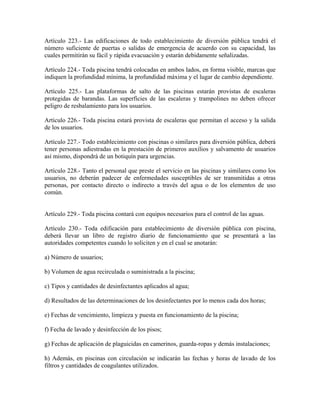 Artículo 223.- Las edificaciones de todo establecimiento de diversión pública tendrá el
número suficiente de puertas o salidas de emergencia de acuerdo con su capacidad, las
cuales permitirán su fácil y rápida evacuación y estarán debidamente señalizadas.

Artículo 224.- Toda piscina tendrá colocadas en ambos lados, en forma visible, marcas que
indiquen la profundidad mínima, la profundidad máxima y el lugar de cambio dependiente.

Artículo 225.- Las plataformas de salto de las piscinas estarán provistas de escaleras
protegidas de barandas. Las superficies de las escaleras y trampolines no deben ofrecer
peligro de resbalamiento para los usuarios.

Artículo 226.- Toda piscina estará provista de escaleras que permitan el acceso y la salida
de los usuarios.

Artículo 227.- Todo establecimiento con piscinas o similares para diversión pública, deberá
tener personas adiestradas en la prestación de primeros auxilios y salvamento de usuarios
así mismo, dispondrá de un botiquín para urgencias.

Artículo 228.- Tanto el personal que preste el servicio en las piscinas y similares como los
usuarios, no deberán padecer de enfermedades susceptibles de ser transmitidas a otras
personas, por contacto directo o indirecto a través del agua o de los elementos de uso
común.


Artículo 229.- Toda piscina contará con equipos necesarios para el control de las aguas.

Artículo 230.- Toda edificación para establecimiento de diversión pública con piscina,
deberá llevar un libro de registro diario de funcionamiento que se presentará a las
autoridades competentes cuando lo soliciten y en el cual se anotarán:

a) Número de usuarios;

b) Volumen de agua recirculada o suministrada a la piscina;

c) Tipos y cantidades de desinfectantes aplicados al agua;

d) Resultados de las determinaciones de los desinfectantes por lo menos cada dos horas;

e) Fechas de vencimiento, limpieza y puesta en funcionamiento de la piscina;

f) Fecha de lavado y desinfección de los pisos;

g) Fechas de aplicación de plaguicidas en camerinos, guarda-ropas y demás instalaciones;

h) Además, en piscinas con circulación se indicarán las fechas y horas de lavado de los
filtros y cantidades de coagulantes utilizados.
 
