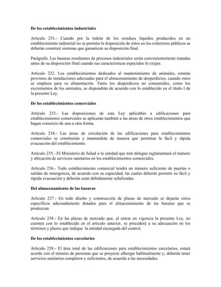 De los establecimientos industriales

Artículo 231.- Cuando por la índole de los residuos líquidos producidos en un
establecimiento industrial no se permita la disposición de éstos en los colectores públicos se
deberán construir sistemas que garanticen su disposición final.

Parágrafo. Las basuras resultantes de procesos industriales serán convenientemente tratadas
antes de su disposición final cuando sus características especiales lo exijan.

Artículo 232. Los establecimientos dedicados al mantenimiento de animales, estarán
provistos de instalaciones adecuadas para el almacenamiento de desperdicios, cuando estos
se empleen para su alimentación. Tanto los desperdicios no consumidos, como los
excrementos de los animales, se dispondrán de acuerdo con lo establecido en el título I de
la presente Ley.

De los establecimientos comerciales

Artículo 233.- Las disposiciones de esta Ley aplicables a edificaciones para
establecimientos comerciales se aplicarán también a las áreas de otros establecimientos que
hagan comercio de una u otra forma.

Artículo 234.- Las áreas de circulación de las edificaciones para establecimientos
comerciales se construirán y mantendrán de manera que permitan la fácil y rápida
evacuación del establecimiento.

Artículo 235.- El Ministerio de Salud o la entidad que éste delegue reglamentará el número
y ubicación de servicios sanitarios en los establecimientos comerciales.

Artículo 236.- Todo establecimiento comercial tendrá un número suficiente de puertas o
salidas de emergencia, de acuerdo con su capacidad, las cuales deberán permitir su fácil y
rápida evacuación y deberán estar debidamente señalizadas.

Del almacenamiento de las basuras

Artículo 237.- En todo diseño y construcción de plazas de mercado se dejarán sitios
específicos adecuadamente dotados para el almacenamiento de las basuras que se
produzcan.

Artículo 238.- En las plazas de mercado que, al entrar en vigencia la presente Ley, no
cuenten con lo establecido en el artículo anterior, se procederá a su adecuación en los
términos y plazos que indique la entidad encargada del control.

De los establecimientos carcelarios

Artículo 239.- El área total de las edificaciones para establecimientos carcelarios, estará
acorde con el número de personas que se proyecte albergar habitualmente y, deberán tener
servicios sanitarios completos y suficientes, de acuerdo a las necesidades.
 