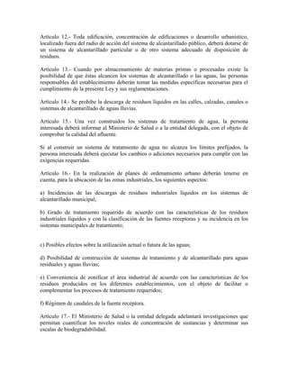 Artículo 12.- Toda edificación, concentración de edificaciones o desarrollo urbanístico,
localizado fuera del radio de acción del sistema de alcantarillado público, deberá dotarse de
un sistema de alcantarillado particular o de otro sistema adecuado de disposición de
residuos.

Artículo 13.- Cuando por almacenamiento de materias primas o procesadas existe la
posibilidad de que éstas alcancen los sistemas de alcantarillado o las aguas, las personas
responsables del establecimiento deberán tomar las medidas específicas necesarias para el
cumplimiento de la presente Ley y sus reglamentaciones.

Artículo 14.- Se prohibe la descarga de residuos líquidos en las calles, calzadas, canales o
sistemas de alcantarillado de aguas lluvias.

Artículo 15.- Una vez construidos los sistemas de tratamiento de agua, la persona
interesada deberá informar al Ministerio de Salud o a la entidad delegada, con el objeto de
comprobar la calidad del afluente.

Si al construir un sistema de tratamiento de agua no alcanza los límites prefijados, la
persona interesada deberá ejecutar los cambios o adiciones necesarios para cumplir con las
exigencias requeridas.

Artículo 16.- En la realización de planes de ordenamiento urbano deberán tenerse en
cuenta, para la ubicación de las zonas industriales, los siguientes aspectos:

a) Incidencias de las descargas de residuos industriales líquidos en los sistemas de
alcantarillado municipal;

b) Grado de tratamiento requerido de acuerdo con las características de los residuos
industriales líquidos y con la clasificación de las fuentes receptoras y su incidencia en los
sistemas municipales de tratamiento;


c) Posibles efectos sobre la utilización actual o futura de las aguas;

d) Posibilidad de construcción de sistemas de tratamiento y de alcantarillado para aguas
residuales y aguas lluvias;

e) Conveniencia de zonificar el área industrial de acuerdo con las características de los
residuos producidos en los diferentes establecimientos, con el objeto de facilitar o
complementar los procesos de tratamiento requeridos;

f) Régimen de caudales de la fuente receptora.

Artículo 17.- El Ministerio de Salud o la entidad delegada adelantará investigaciones que
permitan cuantificar los niveles reales de concentración de sustancias y determinar sus
escalas de biodegradabilidad.
 