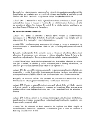 Parágrafo. Los establecimientos a que se refiere este artículo podrán contratar el control de
la calidad de sus productos con laboratorios legalmente establecidos y aprobados por el
Ministerio de Salud, conforme a la reglamentación que al respecto se establezca.

Artículo 287.- El Ministerio de Salud reglamentará sistemas especiales de control que se
deban efectuar cuando el producto lo requiera. En los establecimientos dedicados a la cría
de animales de abasto, los sistemas de control de la calidad deberán establecerse en
coordinación con el Ministerio de Agricultura.

De los establecimientos comerciales

Artículo 288.- Todos los alimentos y bebidas deben provenir de establecimientos
autorizados por el Ministerio de Salud o la autoridad delegada y que cumplan con las
disposiciones de la presente Ley y sus reglamentaciones.

Artículo 289.- Los alimentos que no requieran de empaque o envase se almacenarán en
forma que se evite su contaminación o alteración, para evitar riesgos higiénico-sanitarios al
consumidor.

Parágrafo. En el expendio de los alimentos a que se refiere este artículo se deberán tener
elementos de protección, como gabinetes o vitrinas, adecuados, fáciles de lavar y de
desinfectar. Además, deberá disponerse de utensilios apropiados para su manipulación.

Artículo 290.- Cuando los establecimientos comerciales de alimentos o bebidas no cuenten
con agua y equipos, en cantidad y calidad suficientes para el lavado y desinfección, los
utensilios que se utilicen deberán ser desechables con el primer uso.

Artículo 291.- En los establecimientos comerciales en que se sirvan alimentos o bebidas, no
se permitirá el empleo de utensilios de comedor deteriorados. Las jarras o recipientes que
contengan alimentos o bebidas deberán estar provistas de tapa para evitar contaminación.

Parágrafo. La autoridad sanitaria que encuentre en uso utensilios deteriorados en los
términos de este artículo, procederá al decomiso e inutilización inmediatos.

Artículo 292.- Cuando en un establecimiento comercial, además de las actividades a que se
refiere este capítulo, se realicen otras sobre productos no comestibles, deben separarse y sus
productos almacenarse independientemente para evitar contaminación de los alimentos o
bebidas.


Artículo 293.- Sólo se permitirá la cocción de alimentos por contacto directo con la llama,
cuando en dicha operación no se produzca contaminación de los alimentos o cualquier otro
fenómeno adverso para la salud.

Artículo 294.- El Ministerio de Salud establecerá los requisitos que deben cumplir los
establecimientos comerciales, temporales, o ambulantes, para la venta de alimentos o
bebidas y las condiciones de ésta.
 
