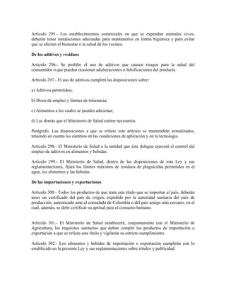 Artículo 295.- Los establecimientos comerciales en que se expendan animales vivos,
deberán tener instalaciones adecuadas para mantenerlos en forma higiénica y para evitar
que se afecten el bienestar o la salud de los vecinos.

De los aditivos y residuos

Artículo 296.- Se prohibe el uso de aditivos que causen riesgos para la salud del
consumidor o que puedan ocasionar adulteraciones o falsificaciones del producto.

Artículo 297.- El uso de aditivos cumplirá las disposiciones sobre:

a) Aditivos permitidos;

b) Dosis de empleo y límites de tolerancia;

c) Alimentos a los cuales se pueden adicionar;

d) Las demás que el Ministerio de Salud estime necesarios.

Parágrafo. Las disposiciones a que se refiere este artículo se mantendrán actualizados,
teniendo en cuenta los cambios en las condiciones de aplicación y en la tecnología.

Artículo 298.- El Ministerio de Salud o la entidad que éste delegue ejercerá el control del
empleo de aditivos en alimentos y bebidas.

Artículo 299.- El Ministerio de Salud, dentro de las disposiciones de esta Ley y sus
reglamentaciones, fijará los límites máximos de residuos de plaguicidas permitidos en el
agua, los alimentos y las bebidas.

De las importaciones y exportaciones

Artículo 300.- Todos los productos de que trata este título que se importen al país, deberán
tener un certificado del país de origen, expedido por la autoridad sanitaria del país de
producción, autenticado ante el consulado de Colombia o del país amigo más cercano, en el
cual, además, se debe certificar su aptitud para el consumo humano.


Artículo 301.- El Ministerio de Salud establecerá, conjuntamente con el Ministerio de
Agricultura, los requisitos sanitarios que deban cumplir los productos de importación o
exportación a que se refiere este título y vigilarán su estricto cumplimiento.

Artículo 302.- Los alimentos y bebidas de importación o exportación cumplirán con lo
establecido en la presente Ley y sus reglamentaciones sobre rótulos y publicidad.
 