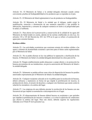 Artículo 18.- El Ministerio de Salud, o la entidad delegada efectuará cuando estime
conveniente, pruebas de biodegradabilidad en los productos que se expendan en el país.

Artículo 19.- El Ministerio de Salud reglamentará el uso de productos no biodegradables.

Artículo 20.- El Ministerio de Salud o la entidad que él delegue, podrá exigir la
modificación, remoción o disminución de una sustancia específica y aún prohibir la
fabricación, importación y consumo de cualquier sustancia en razón a su peligrosidad para
la salud y el ambiente.

Artículo 21.- Para efectos de la preservación y conservación de la calidad de las aguas del
Ministerio de Salud tendrá en cuenta, además de las normas establecidas en esta Ley, los
artículos 134 a 145 del Decreto-ley 2811 de 1974 en lo que se refiere a la protección de
aguas para consumo humano.

Residuos sólidos

Artículo 22.- Las actividades económicas que ocasionen arrastre de residuos sólidos a las
aguas o sistemas de alcantarillado existentes o previstos para el futuro serán reglamentados
por el Ministerio de Salud.

Artículo 23.- No se podrá efectuar en las vías públicas la separación y clasificación de las
basuras. El Ministerio de Salud o la entidad delegada determinará los sitios para tal fin.

Artículo 24. Ningún establecimiento podrá almacenar a campo abierto o sin protección las
basuras provenientes de sus instalaciones, sin previa autorización del Ministerio de Salud o
la entidad delegada.


Artículo 25.- Solamente se podrán utilizar como sitios de disposición de basuras los predios
autorizados expresamente por el Ministerio de Salud o la entidad delegada.

Artículo 26.- Cualquier recipiente colocado en la vía pública para la recolección de basuras,
deberá utilizarse y mantenerse en forma tal que impida la proliferación de insectos, la
producción de olores, el arrastre de desechos y cualquier otro fenómeno que atente contra la
salud de los moradores o la estética del lugar.

Artículo 27.- Las empresas de aseo deberán ejecutar la recolección de las basuras con una
frecuencia tal que impida la acumulación o descomposición en el lugar.

Artículo 28.- El almacenamiento de basuras deberá hacerse en recipientes o por períodos
que impidan la proliferación de insectos o roedores y se eviten la aparición de condiciones
que afecten la estética del lugar. Para este efecto, deberán seguirse las regulaciones
indicadas en el Título IV de la presente Ley.
 