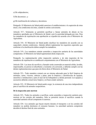 e) De subproductos;

f) De decomisos ; y

g) De inutilización de rechazos y decomisos.

Parágrafo. El Ministerio de Salud podrá autorizar el establecimiento o la supresión de otras
áreas y las condiciones de éstas, cuando lo estime conveniente.

Artículo 317.- Solamente se permitirá sacrificar y faenar animales de abasto en los
mataderos aprobados por el Ministerio de Salud o por la autoridad delegada por éste. Para
los mataderos de exportación esta aprobación se expedirá de acuerdo con el Ministerio de
Agricultura.

Artículo 318.- El Ministerio de Salud podrá clasificar los mataderos de acuerdo con su
capacidad y demás condiciones. Además deberá reglamentar los requisitos especiales que
conforme a la clasificación deben cumplir los mataderos.

Artículo 319.- Los mataderos estarán sometidos a inspección sanitaria de las autoridades
competentes. El Ministerio de Salud reglamentará dicha inspección.

Parágrafo. La reglamentación sobre inspección sanitaria y de más requisitos de los
mataderos de exportación se establecerá conjuntamente con el Ministerio de Agricultura.

Artículo 320.- Las áreas de sacrificio y faenado serán construida en material sólido, lavable,
impermeable, no poroso ni absorbente y resistente a la corrosión, y deberán cumplir con las
demás reglamentaciones que para tal efecto dicte el Ministerio de Salud.

Artículo 321.- Todo matadero contará con un sistema adecuado para la fácil limpieza de
animales, carne, vísceras, cabezas y patas; para la limpieza y desinfección de equipos,
utensilios e instalaciones y para el aseo de los trabajadores y demás personal. Los equipos y
accesorios deberán conservarse limpios y en buen estado sanitario.

Artículo 322.- El Ministerio de Salud podrá exigir, la existencia de una área independiente
para el sacrificio de animales sospechosos.

De la inspección ante mortem

Artículo 323.- Todos los animales a sacrificar, serán sometidos a inspección sanitaria ante-
mortem en los corrales del matadero. Sólo se permitirá iniciar el sacrificio cuando la
autoridad sanitaria oficial competente lo autorice.

Artículo 324.- Los animales que hayan muerto durante el transporte o en los corrales del
matadero no podrán destinarse al consumo humano. La autoridad sanitaria competente
decidirá el destino final de estos animales.
 