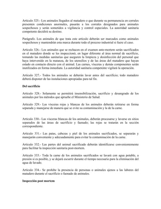 Artículo 325.- Los animales llegados al matadero o que durante su permanencia en corrales
presenten condiciones anormales, pasarán a los corrales designados para animales
sospechosos y serán sometidos a vigilancia y control especiales. La autoridad sanitaria
competente decidirá su destino.

Parágrafo. Los animales de que trata este artículo deberán ser marcados como animales
sospechosos y mantendrán esta marca durante todo el proceso industrial si fuere el caso.

Artículo 326.- Los animales que se rechacen en el examen ante-mortem serán sacrificados
en el matadero donde se les inspeccionó, en lugar diferente al área normal de sacrificio,
tomando las medidas sanitarias que aseguren la limpieza y desinfección del personal que
haya intervenido en la matanza, de los utensilios y de las áreas del matadero que hayan
estado en contacto directo con el animal. Las carnes, vísceras y demás componentes serán
inutilizados en forma inmediata. La autoridad sanitaria competente vigilará la operación.

Artículo 327.- Todos los animales se deberán lavar antes del sacrificio; todo matadero
deberá disponer de las instalaciones apropiadas para tal fin.

Del sacrificio

Artículo 328.- Solamente se permitirá insensibilización, sacrificio y desangrado de los
animales por los métodos que apruebe el Ministerio de Salud.

Artículo 329.- Las vísceras rojas y blancas de los animales deberán retirarse en forma
separada y manejarse de manera que se evite su contaminación y la de la carne.


Artículo 330.- Las vísceras blancas de los animales, deberán procesarse y lavarse en sitios
separados de las áreas de sacrificio y faenado; las rojas se tratarán en la sección
correspondiente.

Artículo 331.- Las patas, cabezas y piel de los animales sacrificados, se separarán y
manejarán conveniente y adecuadamente para evitar la contaminación de la carne.

Artículo 332.- Las partes del animal sacrificado deberán identificarse convenientemente
para facilitar la inspección sanitaria post-mortem.

Artículo 333.- Toda la carne de los animales sacrificados se lavará con agua potable, a
presión si es posible, y se dejará escurrir durante el tiempo necesario para la eliminación del
agua de lavado.

Artículo 334.- Se prohibe la presencia de personas o animales ajenos a las labores del
matadero durante el sacrificio o faenado de animales.

Inspección post mortem
 
